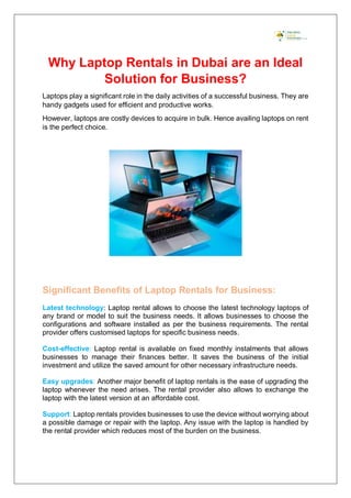 Why Laptop Rentals in Dubai are an Ideal
Solution for Business?
Laptops play a significant role in the daily activities of a successful business. They are
handy gadgets used for efficient and productive works.
However, laptops are costly devices to acquire in bulk. Hence availing laptops on rent
is the perfect choice.
Significant Benefits of Laptop Rentals for Business:
Latest technology: Laptop rental allows to choose the latest technology laptops of
any brand or model to suit the business needs. It allows businesses to choose the
configurations and software installed as per the business requirements. The rental
provider offers customised laptops for specific business needs.
Cost-effective: Laptop rental is available on fixed monthly instalments that allows
businesses to manage their finances better. It saves the business of the initial
investment and utilize the saved amount for other necessary infrastructure needs.
Easy upgrades: Another major benefit of laptop rentals is the ease of upgrading the
laptop whenever the need arises. The rental provider also allows to exchange the
laptop with the latest version at an affordable cost.
Support: Laptop rentals provides businesses to use the device without worrying about
a possible damage or repair with the laptop. Any issue with the laptop is handled by
the rental provider which reduces most of the burden on the business.
 