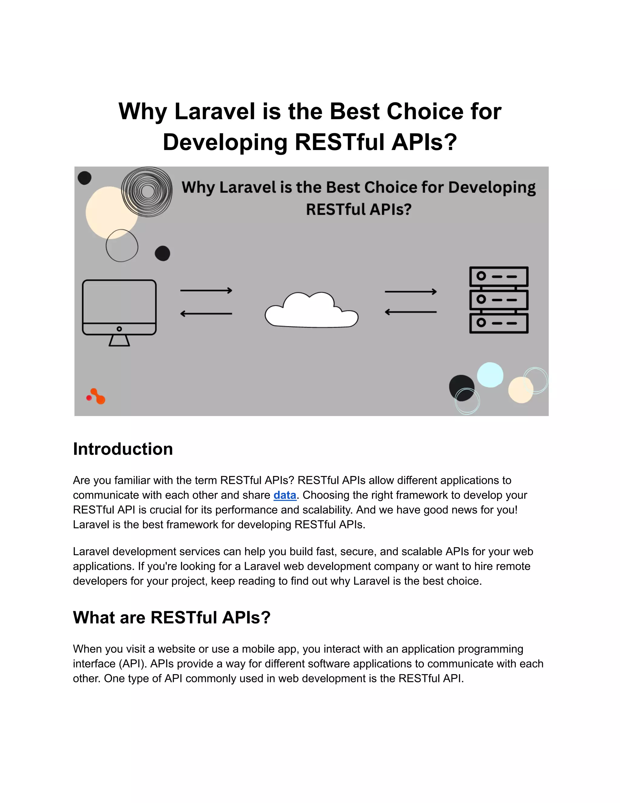 Why Laravel is the Best Choice for Developing RESTful APIs? Introduction Are you familiar with the term RESTful APIs? RESTful APIs allow different applications to communicate with each other and share data. Choosing the right framework to develop your RESTful API is crucial for its performance and scalability. And we have good news for you! Laravel is the best framework for developing RESTful APIs. Laravel development services can help you build fast, secure, and scalable APIs for your web applications. If you're looking for a Laravel web development company or want to hire remote developers for your project, keep reading to find out why Laravel is the best choice. What are RESTful APIs? When you visit a website or use a mobile app, you interact with an application programming interface (API). APIs provide a way for different software applications to communicate with each other. One type of API commonly used in web development is the RESTful API. 