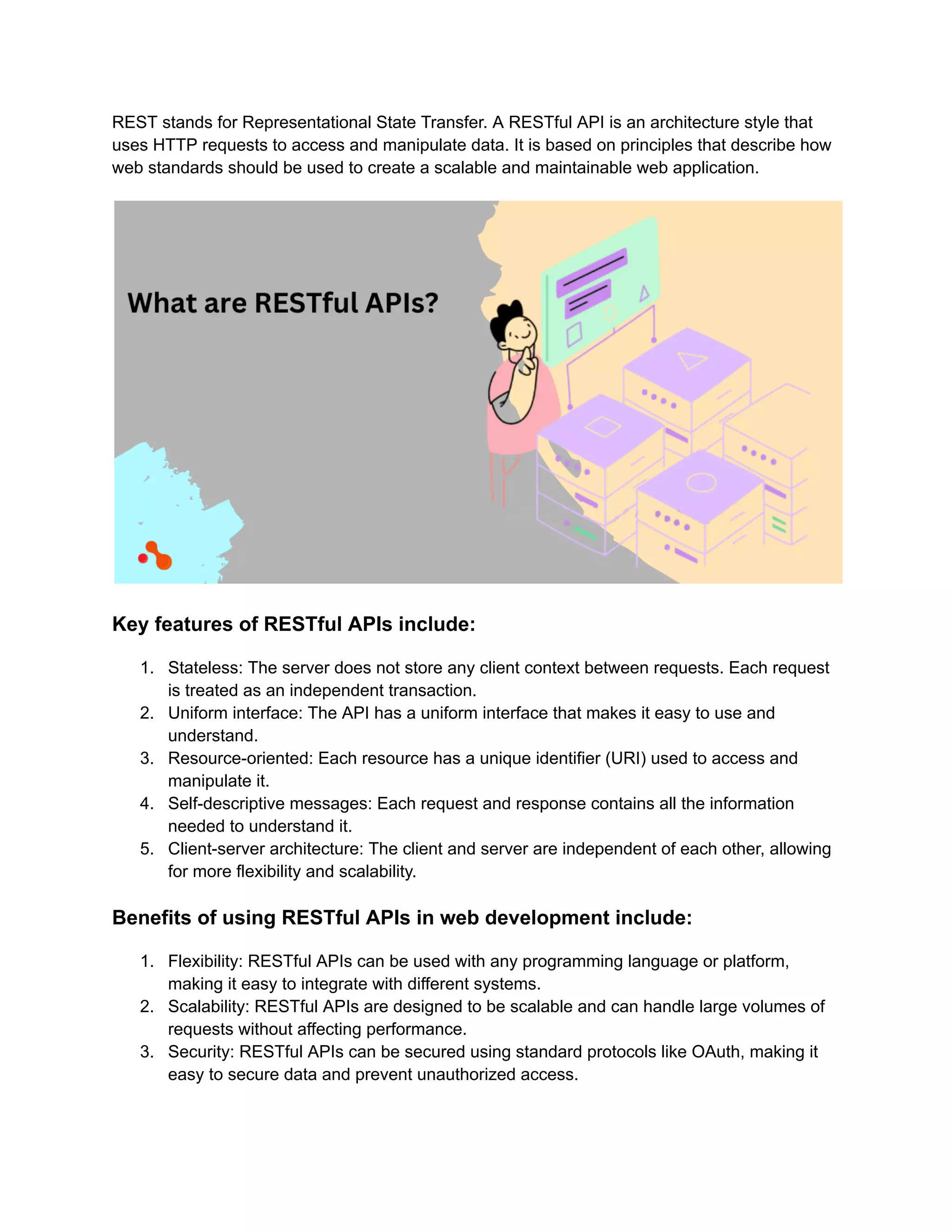 REST stands for Representational State Transfer. A RESTful API is an architecture style that uses HTTP requests to access and manipulate data. It is based on principles that describe how web standards should be used to create a scalable and maintainable web application. Key features of RESTful APIs include: 1. Stateless: The server does not store any client context between requests. Each request is treated as an independent transaction. 2. Uniform interface: The API has a uniform interface that makes it easy to use and understand. 3. Resource-oriented: Each resource has a unique identifier (URI) used to access and manipulate it. 4. Self-descriptive messages: Each request and response contains all the information needed to understand it. 5. Client-server architecture: The client and server are independent of each other, allowing for more flexibility and scalability. Benefits of using RESTful APIs in web development include: 1. Flexibility: RESTful APIs can be used with any programming language or platform, making it easy to integrate with different systems. 2. Scalability: RESTful APIs are designed to be scalable and can handle large volumes of requests without affecting performance. 3. Security: RESTful APIs can be secured using standard protocols like OAuth, making it easy to secure data and prevent unauthorized access. 