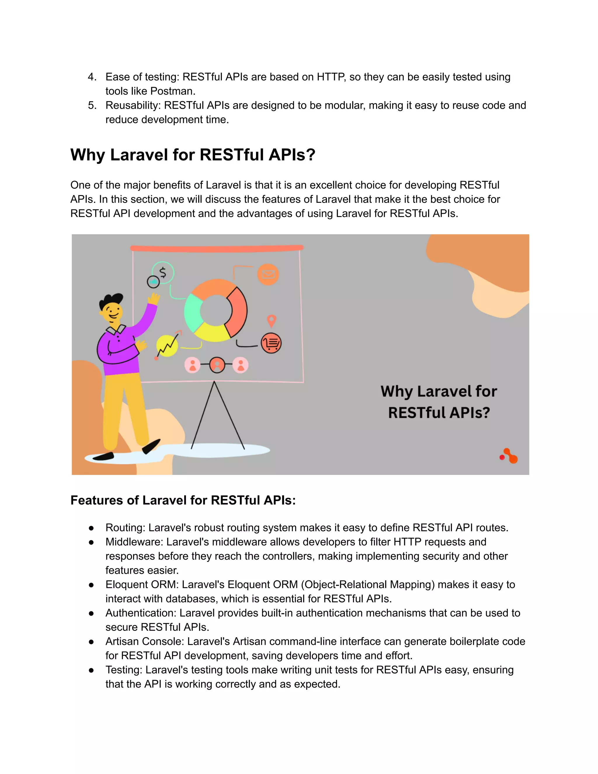 4. Ease of testing: RESTful APIs are based on HTTP, so they can be easily tested using tools like Postman. 5. Reusability: RESTful APIs are designed to be modular, making it easy to reuse code and reduce development time. Why Laravel for RESTful APIs? One of the major benefits of Laravel is that it is an excellent choice for developing RESTful APIs. In this section, we will discuss the features of Laravel that make it the best choice for RESTful API development and the advantages of using Laravel for RESTful APIs. Features of Laravel for RESTful APIs: ● Routing: Laravel's robust routing system makes it easy to define RESTful API routes. ● Middleware: Laravel's middleware allows developers to filter HTTP requests and responses before they reach the controllers, making implementing security and other features easier. ● Eloquent ORM: Laravel's Eloquent ORM (Object-Relational Mapping) makes it easy to interact with databases, which is essential for RESTful APIs. ● Authentication: Laravel provides built-in authentication mechanisms that can be used to secure RESTful APIs. ● Artisan Console: Laravel's Artisan command-line interface can generate boilerplate code for RESTful API development, saving developers time and effort. ● Testing: Laravel's testing tools make writing unit tests for RESTful APIs easy, ensuring that the API is working correctly and as expected. 