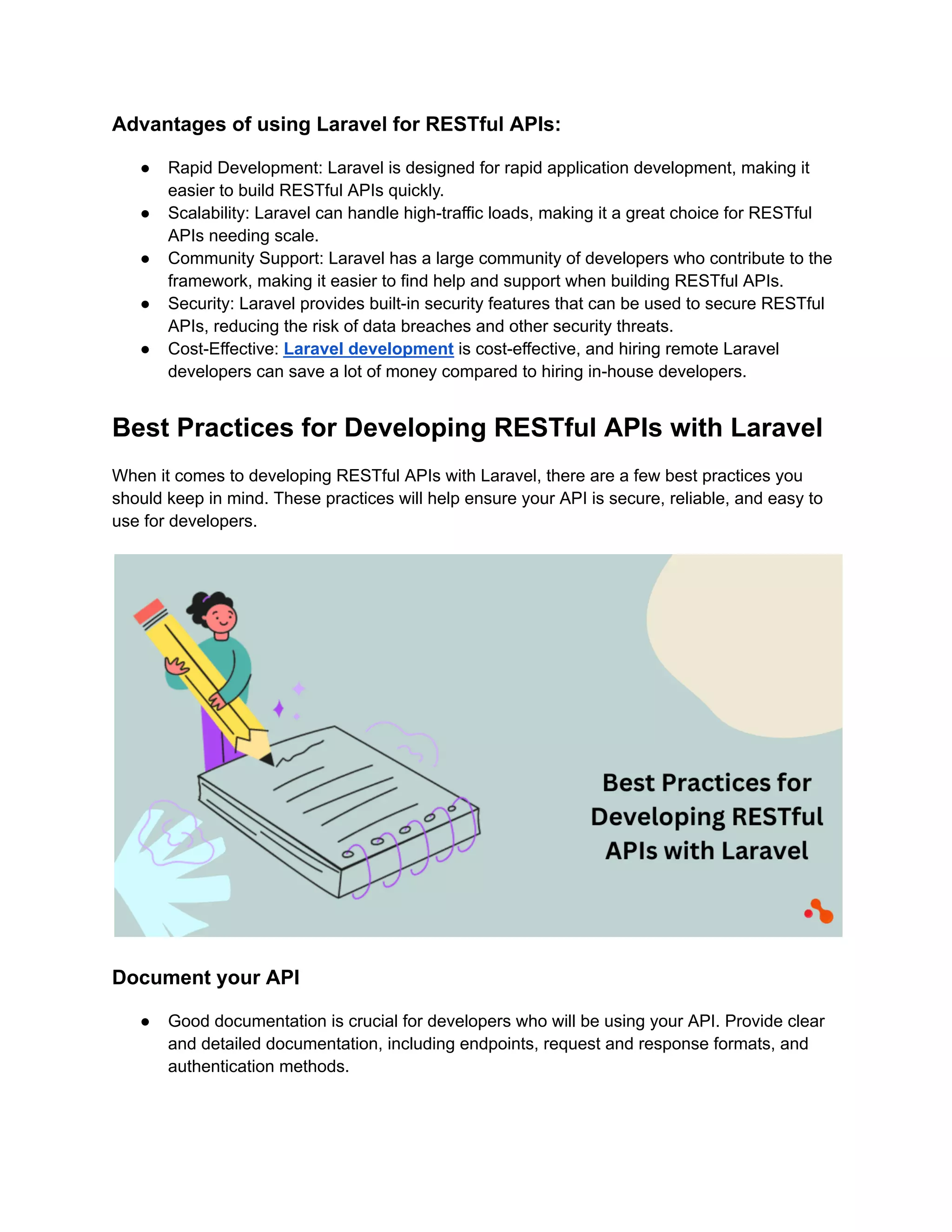 Advantages of using Laravel for RESTful APIs: ● Rapid Development: Laravel is designed for rapid application development, making it easier to build RESTful APIs quickly. ● Scalability: Laravel can handle high-traffic loads, making it a great choice for RESTful APIs needing scale. ● Community Support: Laravel has a large community of developers who contribute to the framework, making it easier to find help and support when building RESTful APIs. ● Security: Laravel provides built-in security features that can be used to secure RESTful APIs, reducing the risk of data breaches and other security threats. ● Cost-Effective: Laravel development is cost-effective, and hiring remote Laravel developers can save a lot of money compared to hiring in-house developers. Best Practices for Developing RESTful APIs with Laravel When it comes to developing RESTful APIs with Laravel, there are a few best practices you should keep in mind. These practices will help ensure your API is secure, reliable, and easy to use for developers. Document your API ● Good documentation is crucial for developers who will be using your API. Provide clear and detailed documentation, including endpoints, request and response formats, and authentication methods. 