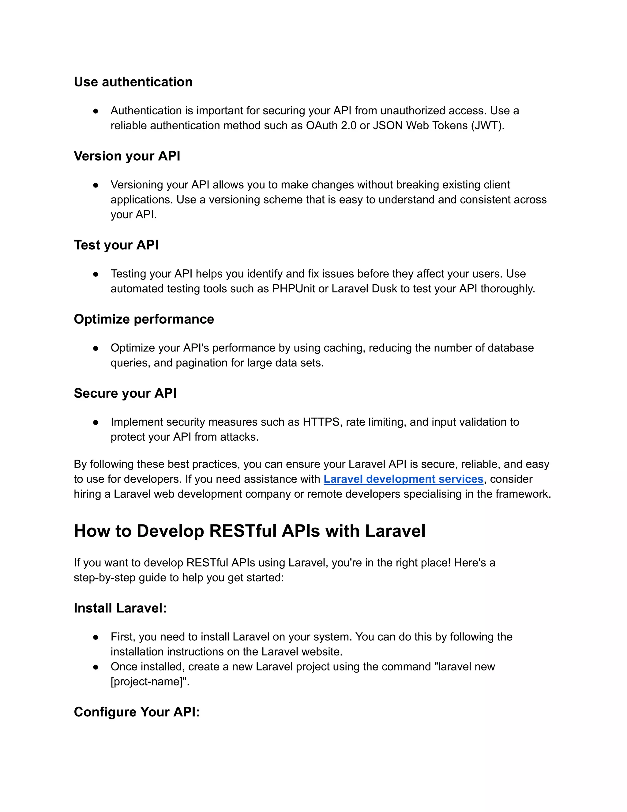 Use authentication ● Authentication is important for securing your API from unauthorized access. Use a reliable authentication method such as OAuth 2.0 or JSON Web Tokens (JWT). Version your API ● Versioning your API allows you to make changes without breaking existing client applications. Use a versioning scheme that is easy to understand and consistent across your API. Test your API ● Testing your API helps you identify and fix issues before they affect your users. Use automated testing tools such as PHPUnit or Laravel Dusk to test your API thoroughly. Optimize performance ● Optimize your API's performance by using caching, reducing the number of database queries, and pagination for large data sets. Secure your API ● Implement security measures such as HTTPS, rate limiting, and input validation to protect your API from attacks. By following these best practices, you can ensure your Laravel API is secure, reliable, and easy to use for developers. If you need assistance with Laravel development services, consider hiring a Laravel web development company or remote developers specialising in the framework. How to Develop RESTful APIs with Laravel If you want to develop RESTful APIs using Laravel, you're in the right place! Here's a step-by-step guide to help you get started: Install Laravel: ● First, you need to install Laravel on your system. You can do this by following the installation instructions on the Laravel website. ● Once installed, create a new Laravel project using the command "laravel new [project-name]". Configure Your API: 