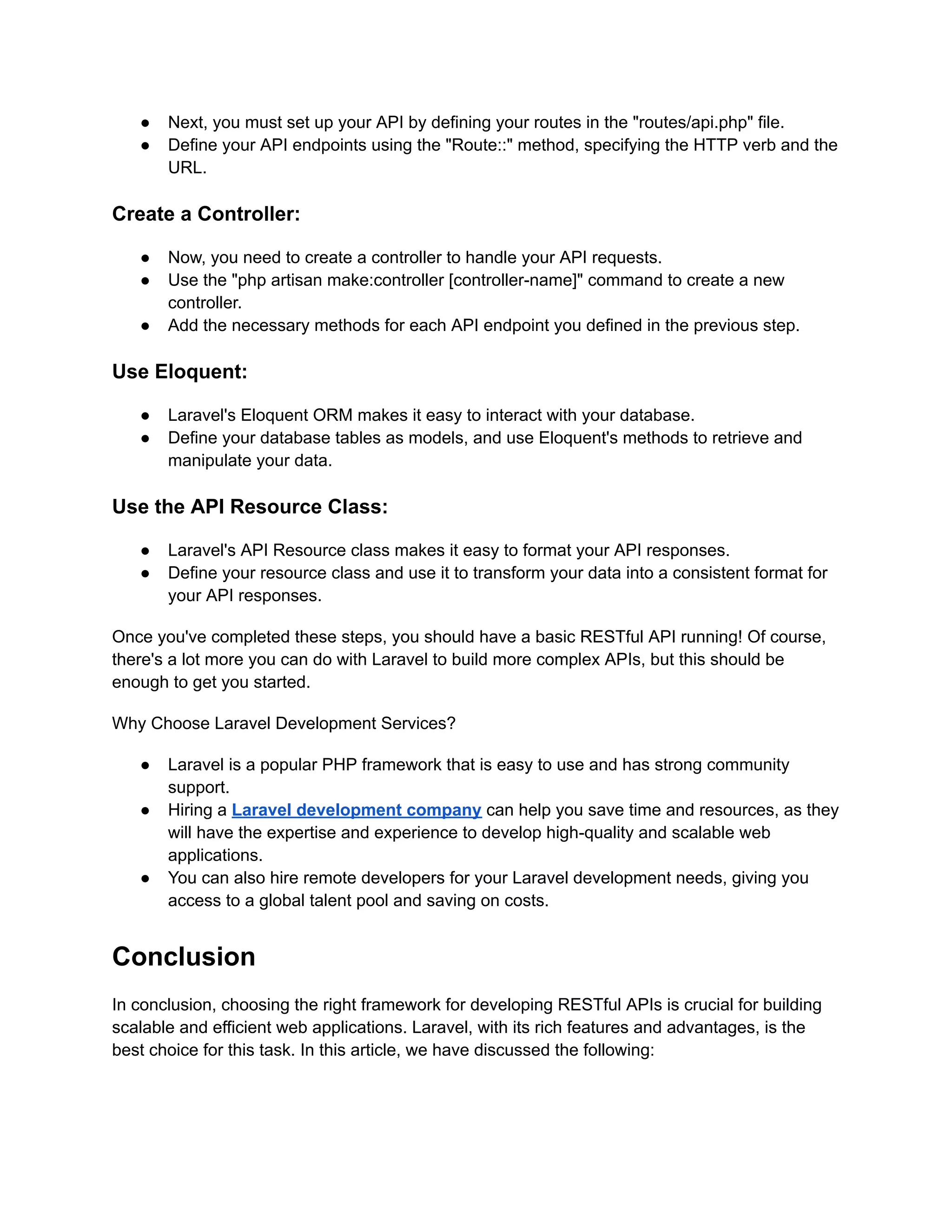 ● Next, you must set up your API by defining your routes in the "routes/api.php" file. ● Define your API endpoints using the "Route::" method, specifying the HTTP verb and the URL. Create a Controller: ● Now, you need to create a controller to handle your API requests. ● Use the "php artisan make:controller [controller-name]" command to create a new controller. ● Add the necessary methods for each API endpoint you defined in the previous step. Use Eloquent: ● Laravel's Eloquent ORM makes it easy to interact with your database. ● Define your database tables as models, and use Eloquent's methods to retrieve and manipulate your data. Use the API Resource Class: ● Laravel's API Resource class makes it easy to format your API responses. ● Define your resource class and use it to transform your data into a consistent format for your API responses. Once you've completed these steps, you should have a basic RESTful API running! Of course, there's a lot more you can do with Laravel to build more complex APIs, but this should be enough to get you started. Why Choose Laravel Development Services? ● Laravel is a popular PHP framework that is easy to use and has strong community support. ● Hiring a Laravel development company can help you save time and resources, as they will have the expertise and experience to develop high-quality and scalable web applications. ● You can also hire remote developers for your Laravel development needs, giving you access to a global talent pool and saving on costs. Conclusion In conclusion, choosing the right framework for developing RESTful APIs is crucial for building scalable and efficient web applications. Laravel, with its rich features and advantages, is the best choice for this task. In this article, we have discussed the following: 