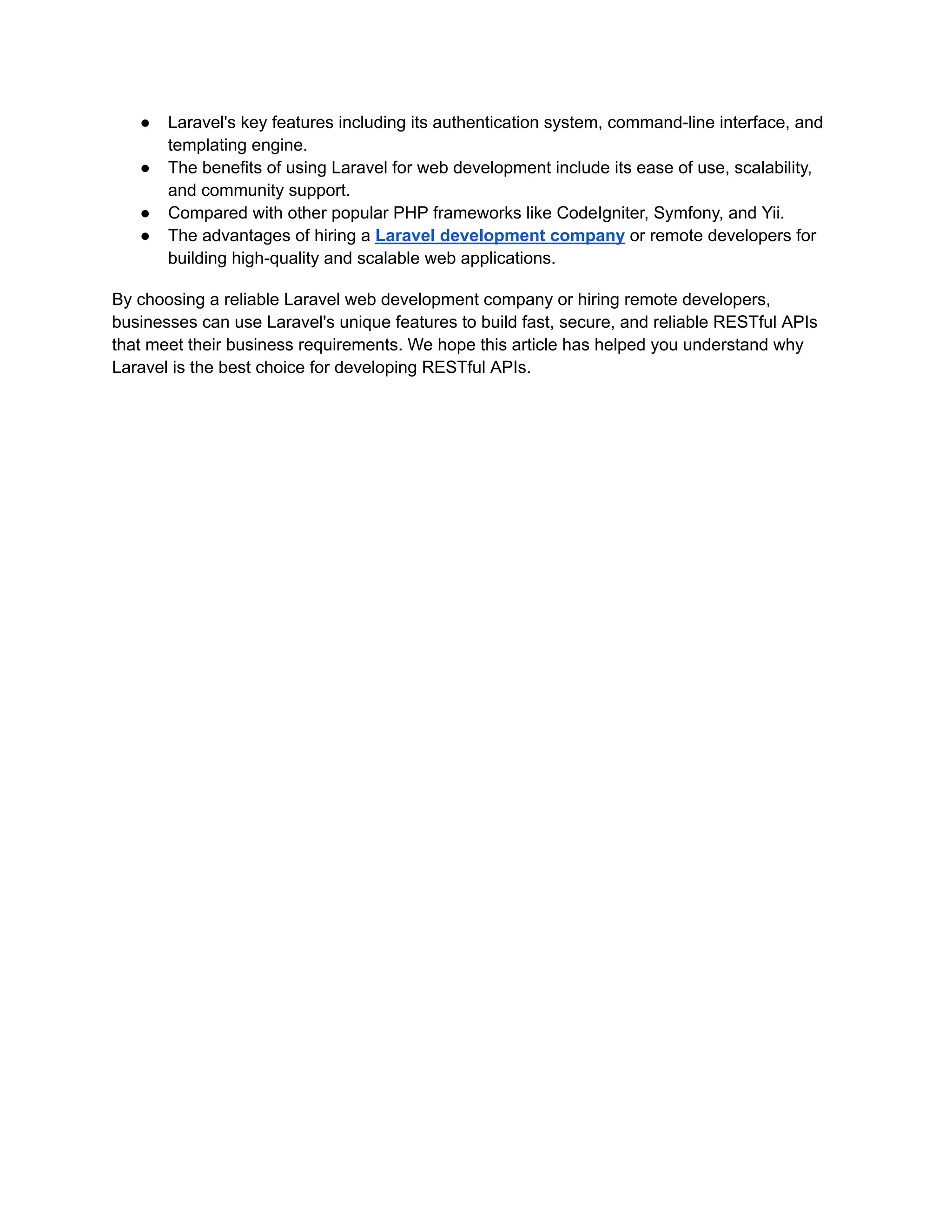 ● Laravel's key features including its authentication system, command-line interface, and templating engine. ● The benefits of using Laravel for web development include its ease of use, scalability, and community support. ● Compared with other popular PHP frameworks like CodeIgniter, Symfony, and Yii. ● The advantages of hiring a Laravel development company or remote developers for building high-quality and scalable web applications. By choosing a reliable Laravel web development company or hiring remote developers, businesses can use Laravel's unique features to build fast, secure, and reliable RESTful APIs that meet their business requirements. We hope this article has helped you understand why Laravel is the best choice for developing RESTful APIs. 