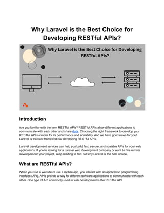 Why Laravel is the Best Choice for
Developing RESTful APIs?
Introduction
Are you familiar with the term RESTful APIs? RESTful APIs allow different applications to
communicate with each other and share data. Choosing the right framework to develop your
RESTful API is crucial for its performance and scalability. And we have good news for you!
Laravel is the best framework for developing RESTful APIs.
Laravel development services can help you build fast, secure, and scalable APIs for your web
applications. If you're looking for a Laravel web development company or want to hire remote
developers for your project, keep reading to find out why Laravel is the best choice.
What are RESTful APIs?
When you visit a website or use a mobile app, you interact with an application programming
interface (API). APIs provide a way for different software applications to communicate with each
other. One type of API commonly used in web development is the RESTful API.
 