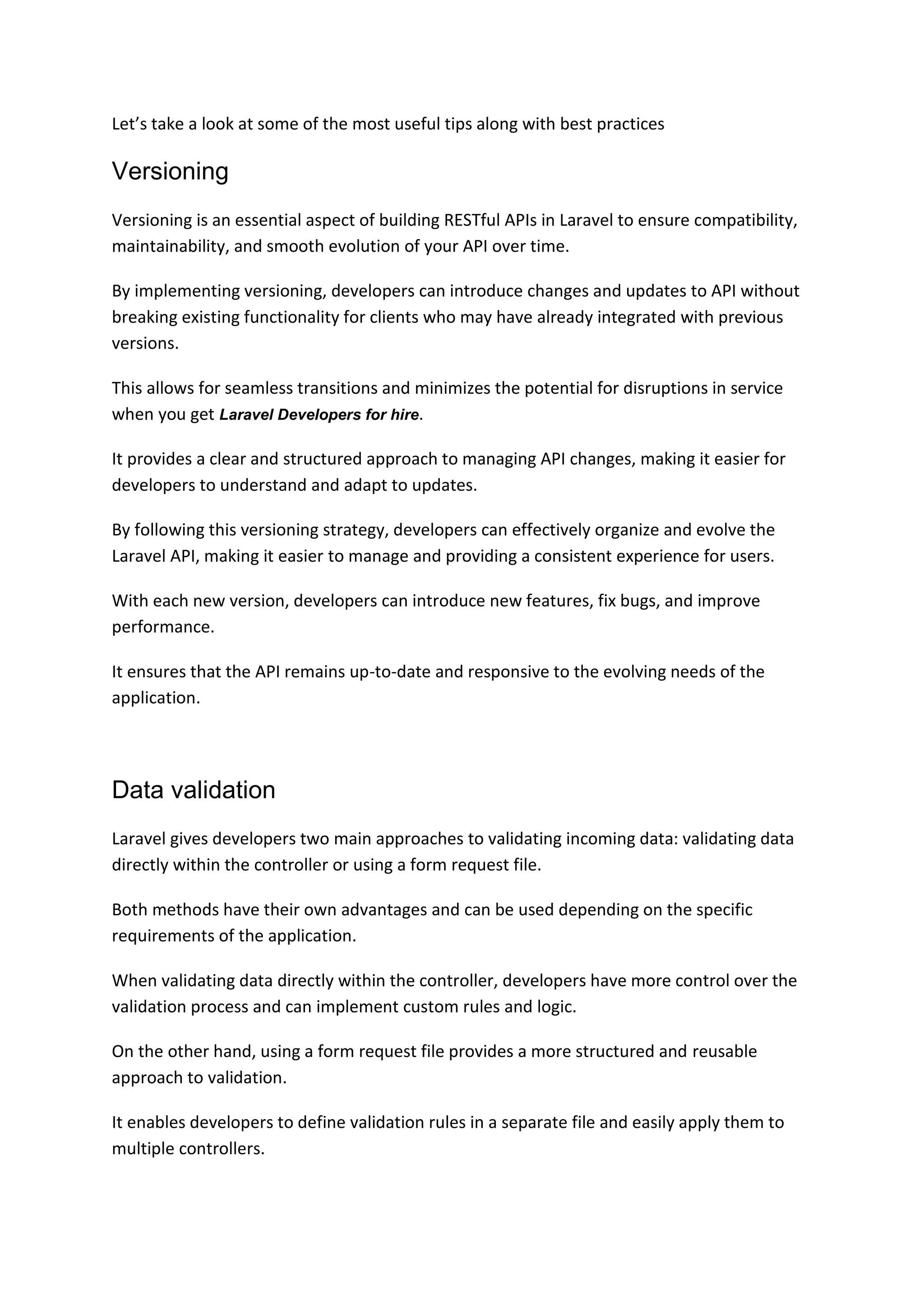 Let’s take a look at some of the most useful tips along with best practices
Versioning
Versioning is an essential aspect of building RESTful APIs in Laravel to ensure compatibility,
maintainability, and smooth evolution of your API over time.
By implementing versioning, developers can introduce changes and updates to API without
breaking existing functionality for clients who may have already integrated with previous
versions.
This allows for seamless transitions and minimizes the potential for disruptions in service
when you get Laravel Developers for hire.
It provides a clear and structured approach to managing API changes, making it easier for
developers to understand and adapt to updates.
By following this versioning strategy, developers can effectively organize and evolve the
Laravel API, making it easier to manage and providing a consistent experience for users.
With each new version, developers can introduce new features, fix bugs, and improve
performance.
It ensures that the API remains up-to-date and responsive to the evolving needs of the
application.
Data validation
Laravel gives developers two main approaches to validating incoming data: validating data
directly within the controller or using a form request file.
Both methods have their own advantages and can be used depending on the specific
requirements of the application.
When validating data directly within the controller, developers have more control over the
validation process and can implement custom rules and logic.
On the other hand, using a form request file provides a more structured and reusable
approach to validation.
It enables developers to define validation rules in a separate file and easily apply them to
multiple controllers.
 