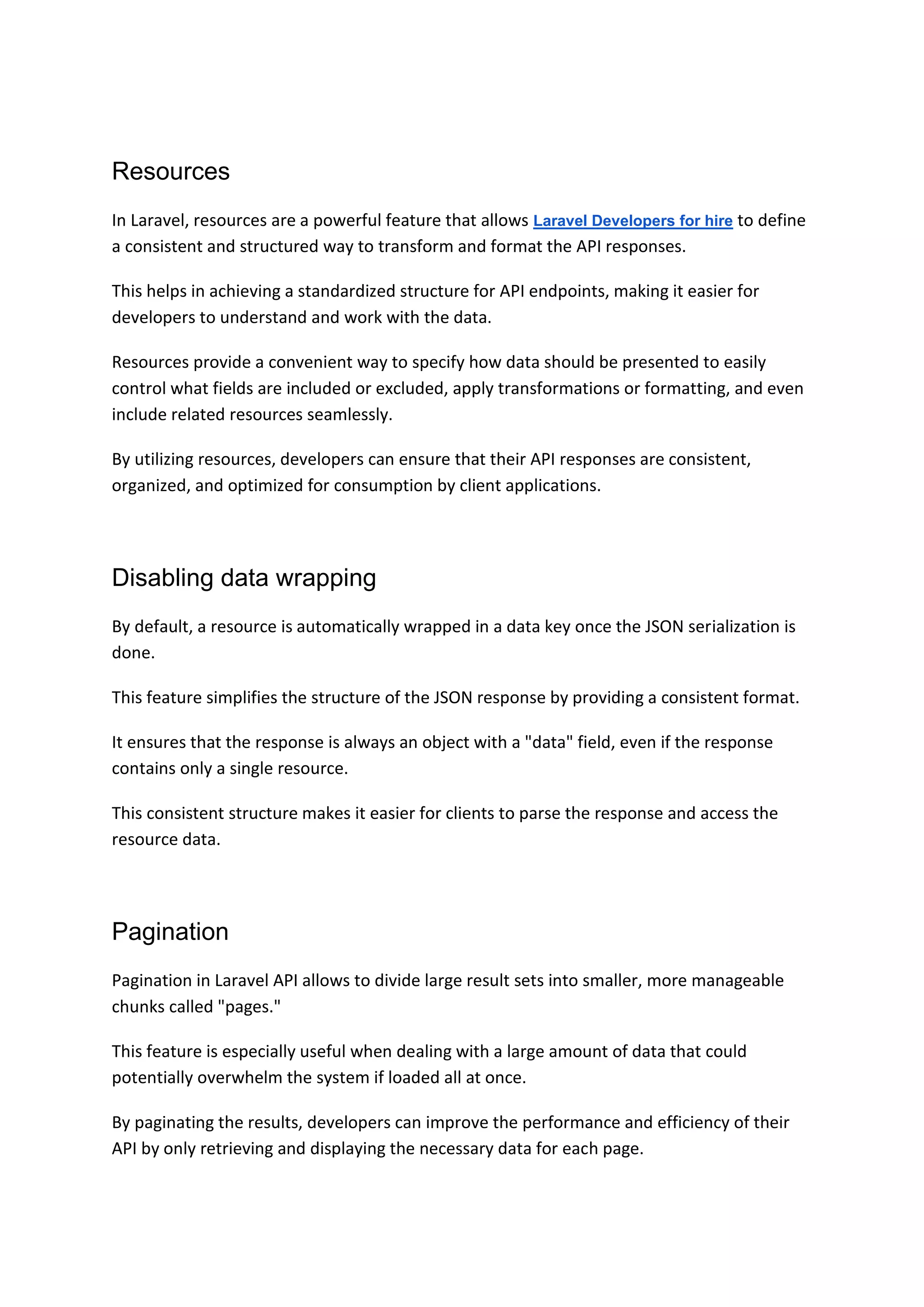 Resources
In Laravel, resources are a powerful feature that allows Laravel Developers for hire to define
a consistent and structured way to transform and format the API responses.
This helps in achieving a standardized structure for API endpoints, making it easier for
developers to understand and work with the data.
Resources provide a convenient way to specify how data should be presented to easily
control what fields are included or excluded, apply transformations or formatting, and even
include related resources seamlessly.
By utilizing resources, developers can ensure that their API responses are consistent,
organized, and optimized for consumption by client applications.
Disabling data wrapping
By default, a resource is automatically wrapped in a data key once the JSON serialization is
done.
This feature simplifies the structure of the JSON response by providing a consistent format.
It ensures that the response is always an object with a "data" field, even if the response
contains only a single resource.
This consistent structure makes it easier for clients to parse the response and access the
resource data.
Pagination
Pagination in Laravel API allows to divide large result sets into smaller, more manageable
chunks called "pages."
This feature is especially useful when dealing with a large amount of data that could
potentially overwhelm the system if loaded all at once.
By paginating the results, developers can improve the performance and efficiency of their
API by only retrieving and displaying the necessary data for each page.
 