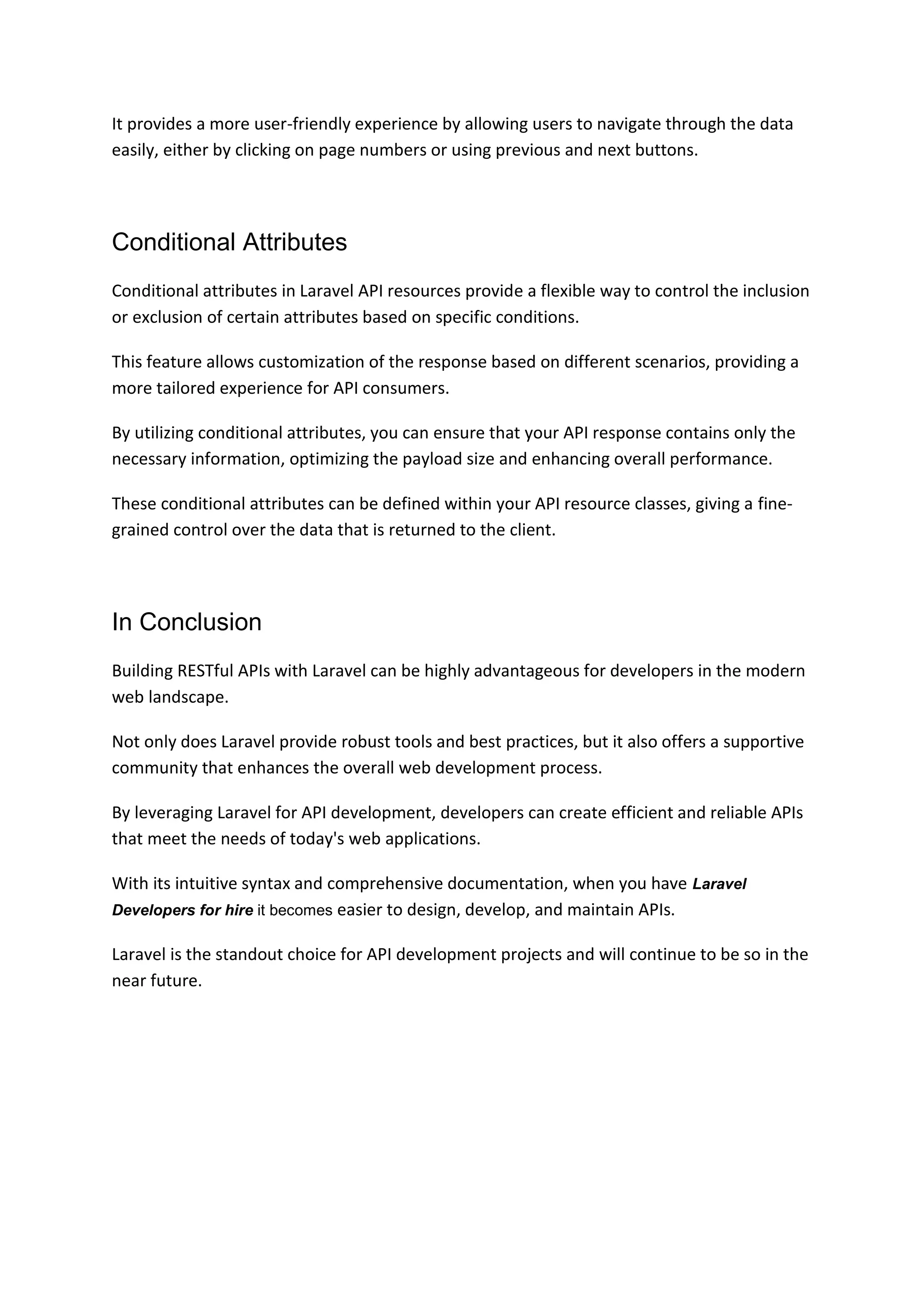 It provides a more user-friendly experience by allowing users to navigate through the data
easily, either by clicking on page numbers or using previous and next buttons.
Conditional Attributes
Conditional attributes in Laravel API resources provide a flexible way to control the inclusion
or exclusion of certain attributes based on specific conditions.
This feature allows customization of the response based on different scenarios, providing a
more tailored experience for API consumers.
By utilizing conditional attributes, you can ensure that your API response contains only the
necessary information, optimizing the payload size and enhancing overall performance.
These conditional attributes can be defined within your API resource classes, giving a fine-
grained control over the data that is returned to the client.
In Conclusion
Building RESTful APIs with Laravel can be highly advantageous for developers in the modern
web landscape.
Not only does Laravel provide robust tools and best practices, but it also offers a supportive
community that enhances the overall web development process.
By leveraging Laravel for API development, developers can create efficient and reliable APIs
that meet the needs of today's web applications.
With its intuitive syntax and comprehensive documentation, when you have Laravel
Developers for hire it becomes easier to design, develop, and maintain APIs.
Laravel is the standout choice for API development projects and will continue to be so in the
near future.
 