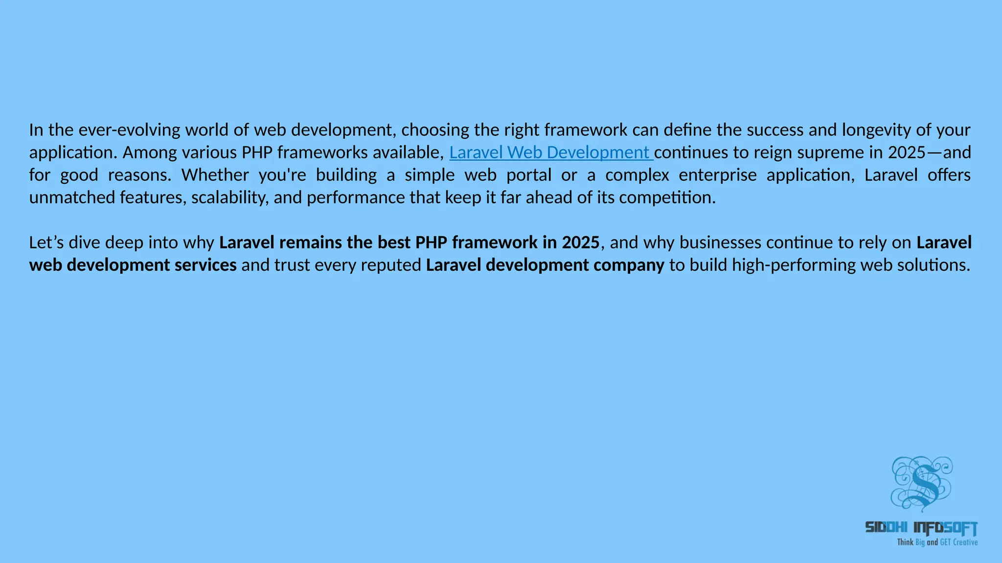 In the ever-evolving world of web development, choosing the right framework can define the success and longevity of your application. Among various PHP frameworks available, Laravel Web Development continues to reign supreme in 2025—and for good reasons. Whether you're building a simple web portal or a complex enterprise application, Laravel offers unmatched features, scalability, and performance that keep it far ahead of its competition. Let’s dive deep into why Laravel remains the best PHP framework in 2025, and why businesses continue to rely on Laravel web development services and trust every reputed Laravel development company to build high-performing web solutions. 