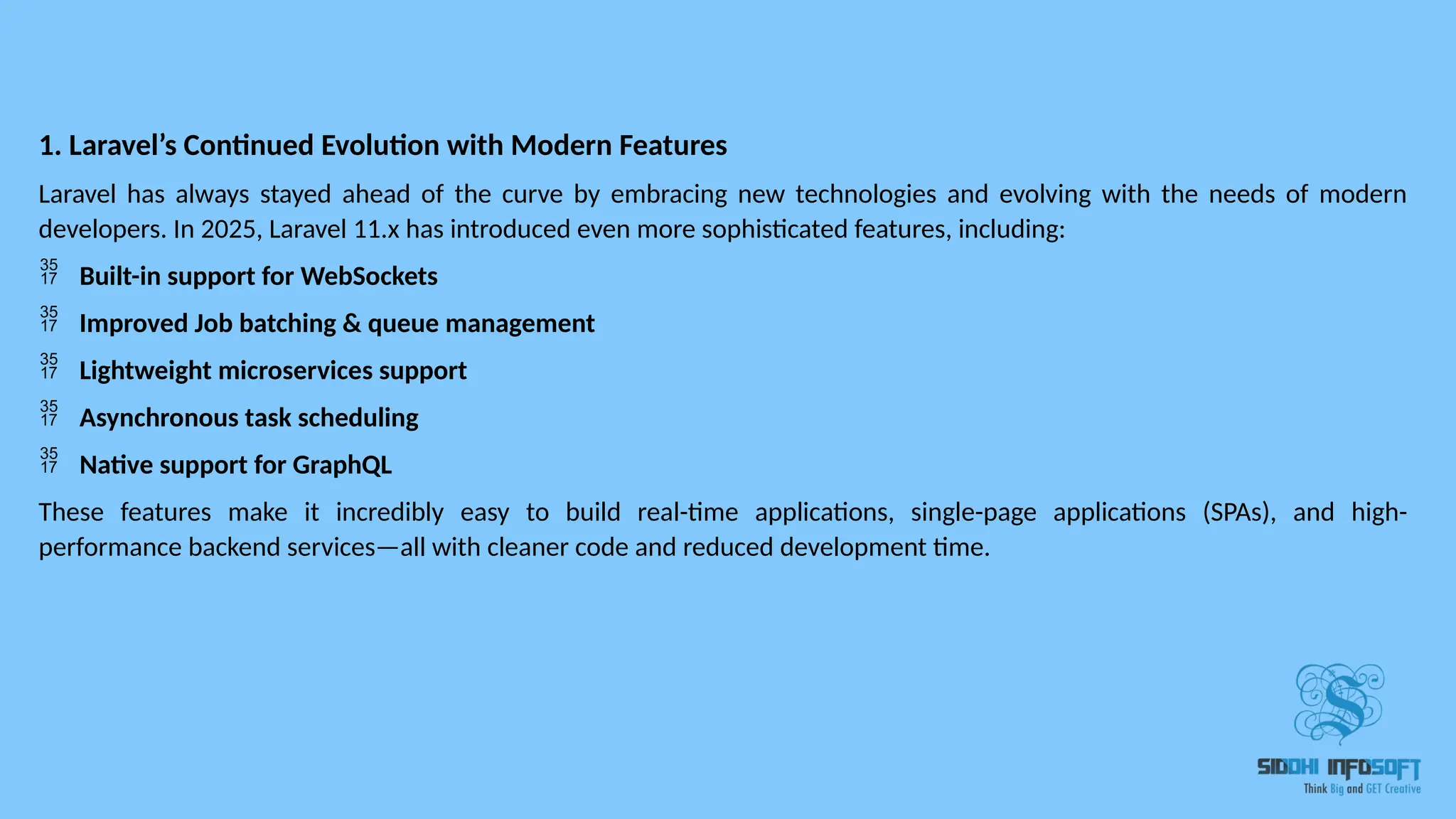 1. Laravel’s Continued Evolution with Modern Features Laravel has always stayed ahead of the curve by embracing new technologies and evolving with the needs of modern developers. In 2025, Laravel 11.x has introduced even more sophisticated features, including:  Built-in support for WebSockets  Improved Job batching & queue management  Lightweight microservices support  Asynchronous task scheduling  Native support for GraphQL These features make it incredibly easy to build real-time applications, single-page applications (SPAs), and high- performance backend services—all with cleaner code and reduced development time. 