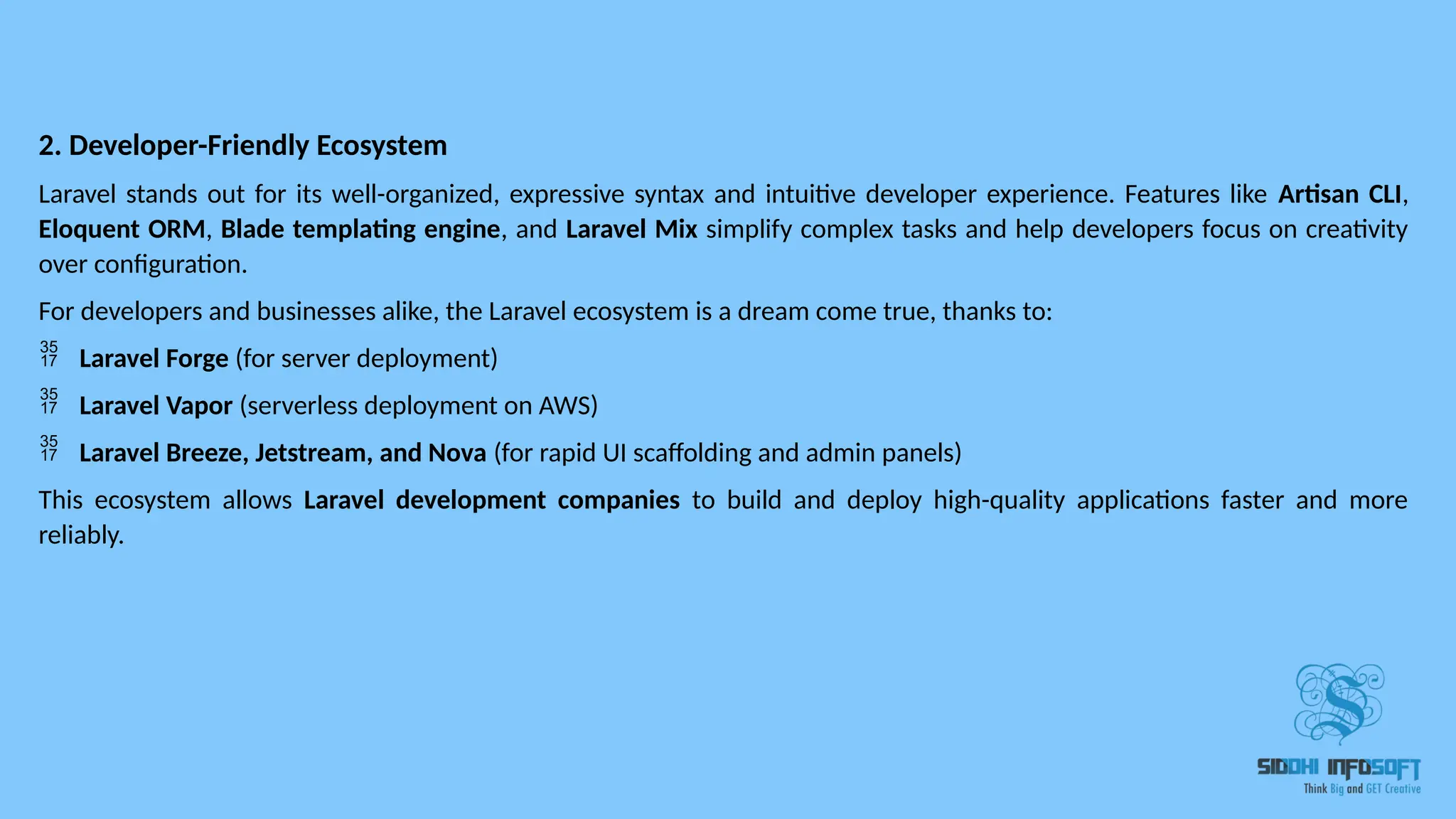 2. Developer-Friendly Ecosystem Laravel stands out for its well-organized, expressive syntax and intuitive developer experience. Features like Artisan CLI, Eloquent ORM, Blade templating engine, and Laravel Mix simplify complex tasks and help developers focus on creativity over configuration. For developers and businesses alike, the Laravel ecosystem is a dream come true, thanks to:  Laravel Forge (for server deployment)  Laravel Vapor (serverless deployment on AWS)  Laravel Breeze, Jetstream, and Nova (for rapid UI scaffolding and admin panels) This ecosystem allows Laravel development companies to build and deploy high-quality applications faster and more reliably. 