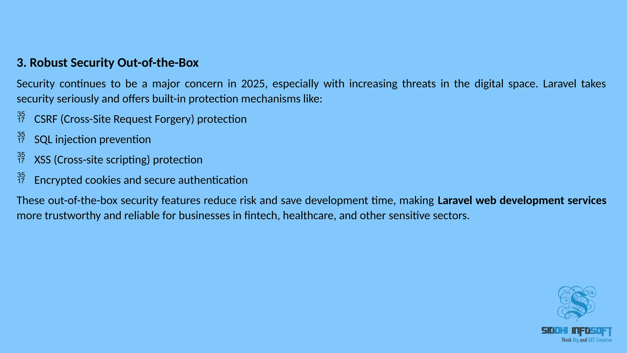 3. Robust Security Out-of-the-Box Security continues to be a major concern in 2025, especially with increasing threats in the digital space. Laravel takes security seriously and offers built-in protection mechanisms like:  CSRF (Cross-Site Request Forgery) protection  SQL injection prevention  XSS (Cross-site scripting) protection  Encrypted cookies and secure authentication These out-of-the-box security features reduce risk and save development time, making Laravel web development services more trustworthy and reliable for businesses in fintech, healthcare, and other sensitive sectors. 