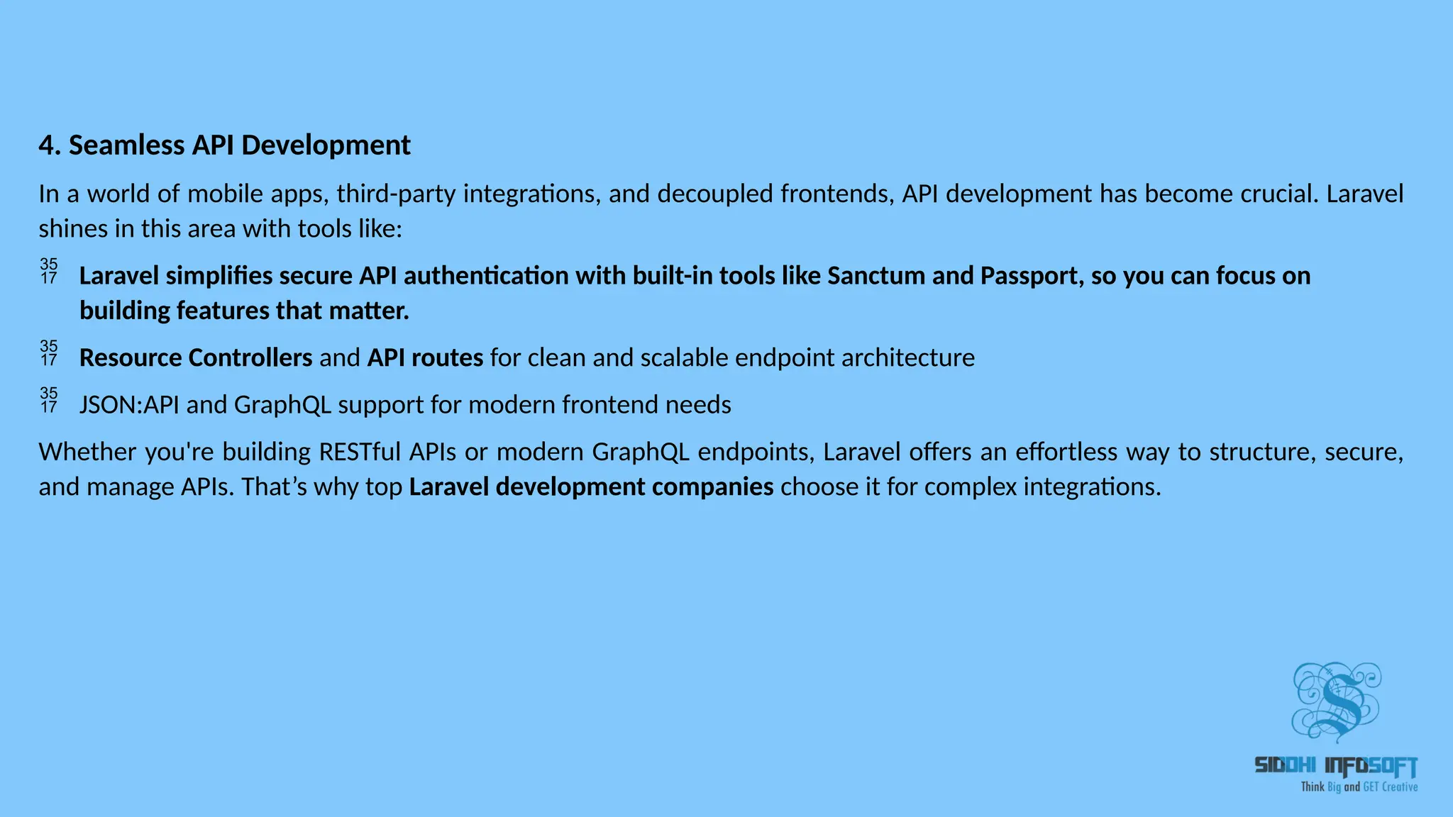 4. Seamless API Development In a world of mobile apps, third-party integrations, and decoupled frontends, API development has become crucial. Laravel shines in this area with tools like:  Laravel simplifies secure API authentication with built-in tools like Sanctum and Passport, so you can focus on building features that matter.  Resource Controllers and API routes for clean and scalable endpoint architecture  JSON:API and GraphQL support for modern frontend needs Whether you're building RESTful APIs or modern GraphQL endpoints, Laravel offers an effortless way to structure, secure, and manage APIs. That’s why top Laravel development companies choose it for complex integrations. 
