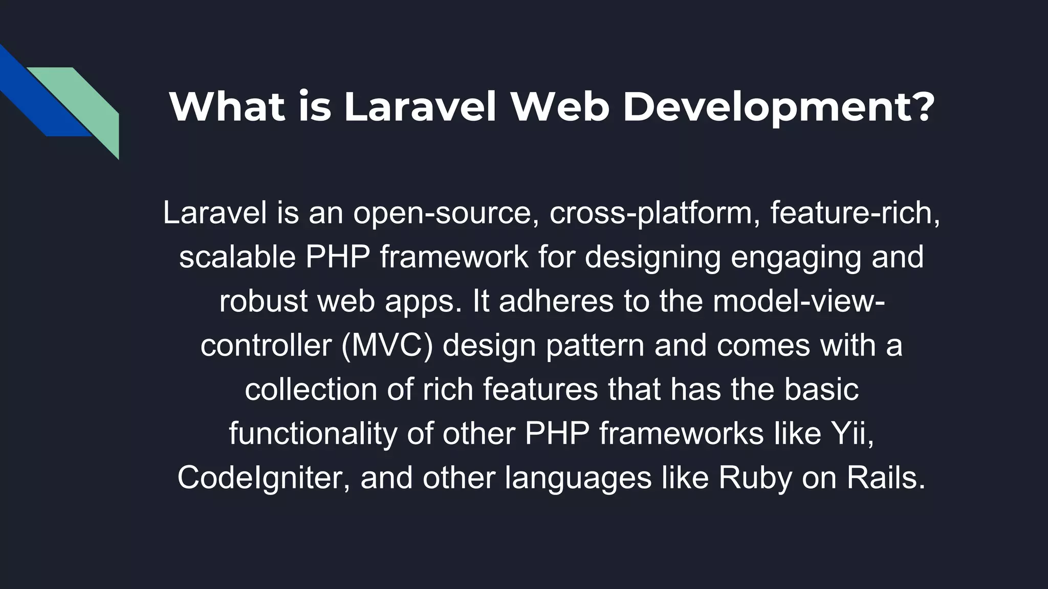 What is Laravel Web Development?
Laravel is an open-source, cross-platform, feature-rich,
scalable PHP framework for designing engaging and
robust web apps. It adheres to the model-view-
controller (MVC) design pattern and comes with a
collection of rich features that has the basic
functionality of other PHP frameworks like Yii,
CodeIgniter, and other languages like Ruby on Rails.
 