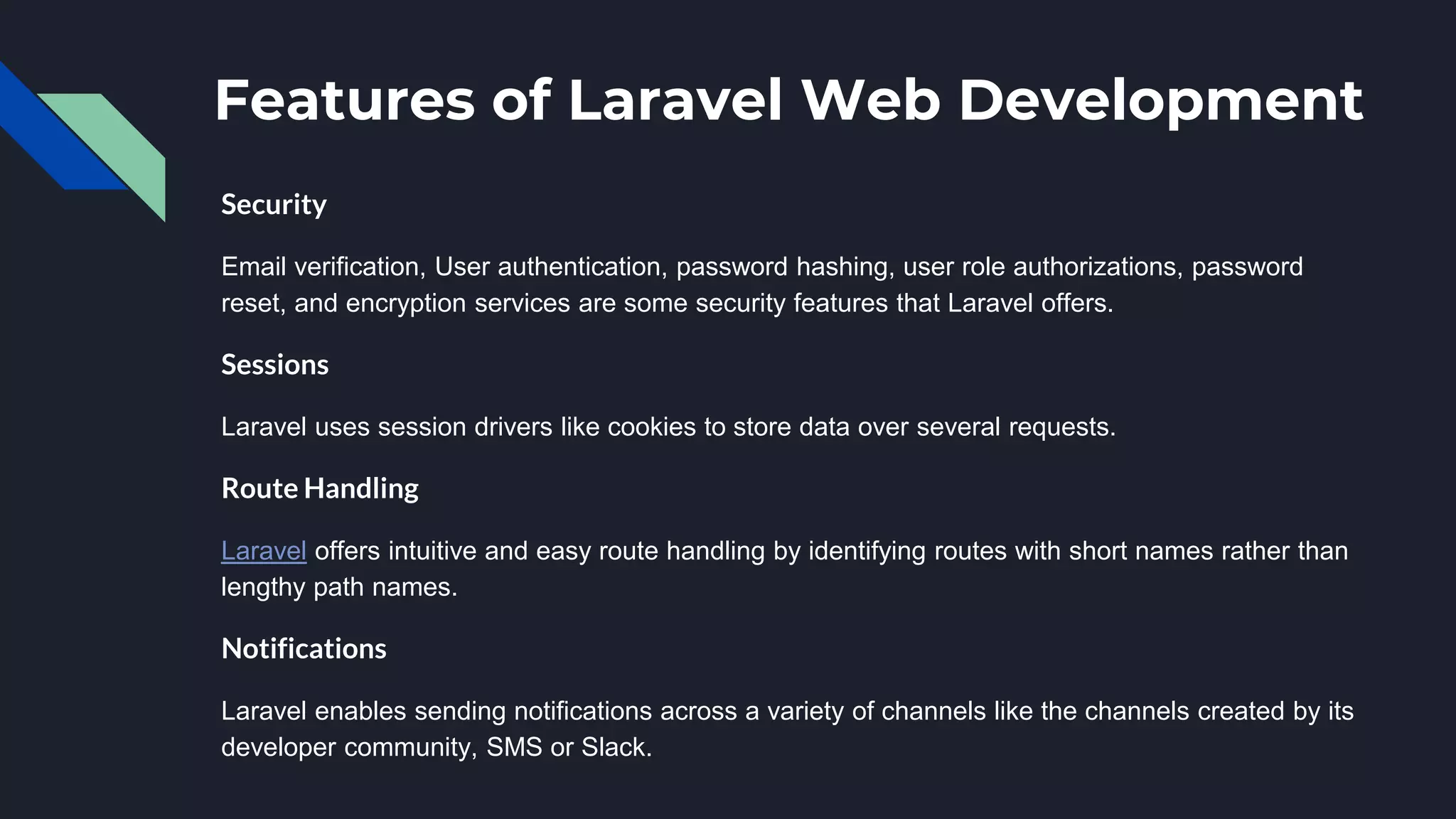 Features of Laravel Web Development
Security
Email verification, User authentication, password hashing, user role authorizations, password
reset, and encryption services are some security features that Laravel offers.
Sessions
Laravel uses session drivers like cookies to store data over several requests.
Route Handling
Laravel offers intuitive and easy route handling by identifying routes with short names rather than
lengthy path names.
Notifications
Laravel enables sending notifications across a variety of channels like the channels created by its
developer community, SMS or Slack.
 