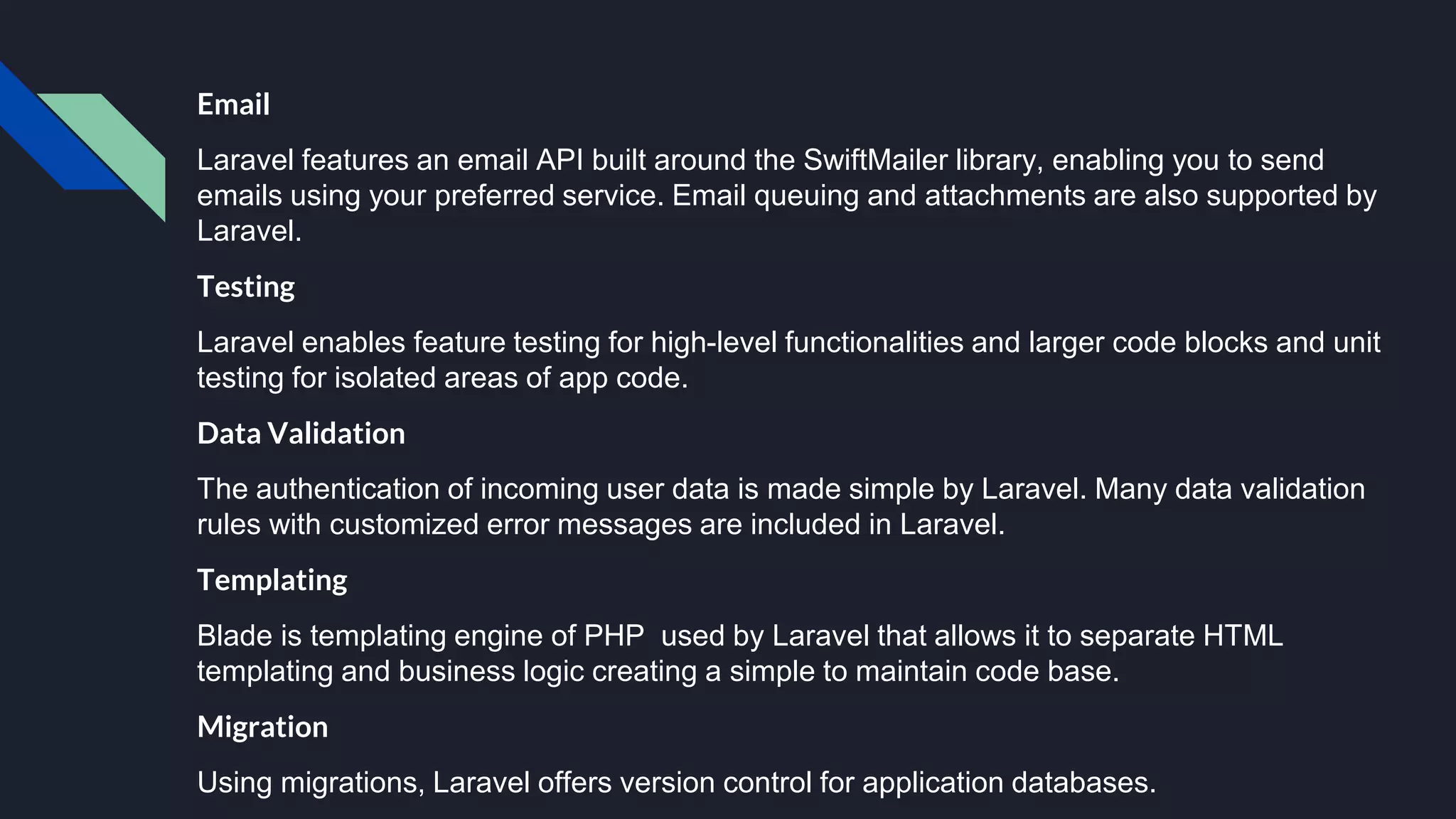 Email
Laravel features an email API built around the SwiftMailer library, enabling you to send
emails using your preferred service. Email queuing and attachments are also supported by
Laravel.
Testing
Laravel enables feature testing for high-level functionalities and larger code blocks and unit
testing for isolated areas of app code.
Data Validation
The authentication of incoming user data is made simple by Laravel. Many data validation
rules with customized error messages are included in Laravel.
Templating
Blade is templating engine of PHP used by Laravel that allows it to separate HTML
templating and business logic creating a simple to maintain code base.
Migration
Using migrations, Laravel offers version control for application databases.
 