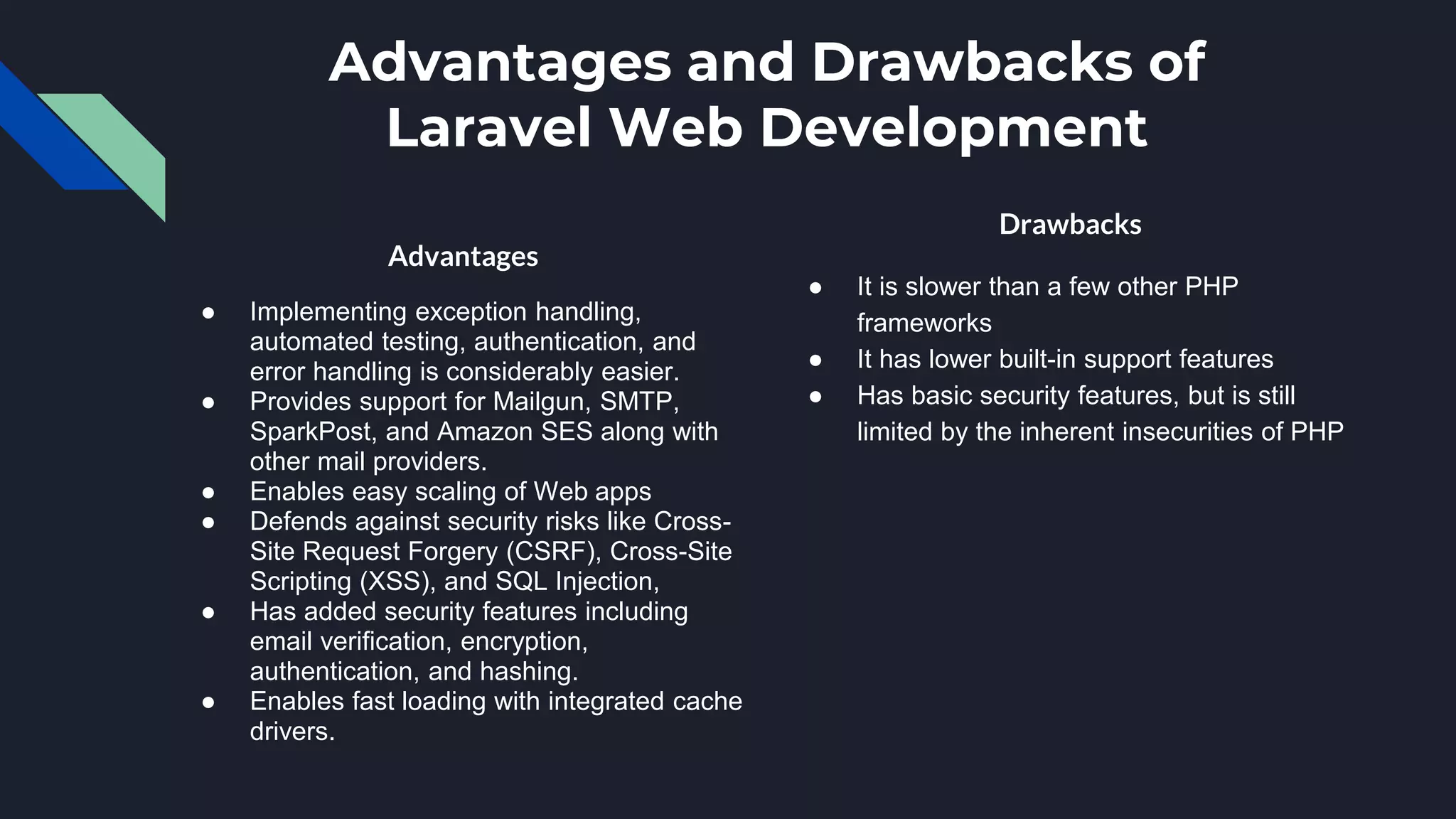 Advantages and Drawbacks of
Laravel Web Development
Advantages
● Implementing exception handling,
automated testing, authentication, and
error handling is considerably easier.
● Provides support for Mailgun, SMTP,
SparkPost, and Amazon SES along with
other mail providers.
● Enables easy scaling of Web apps
● Defends against security risks like Cross-
Site Request Forgery (CSRF), Cross-Site
Scripting (XSS), and SQL Injection,
● Has added security features including
email verification, encryption,
authentication, and hashing.
● Enables fast loading with integrated cache
drivers.
Drawbacks
● It is slower than a few other PHP
frameworks
● It has lower built-in support features
● Has basic security features, but is still
limited by the inherent insecurities of PHP
 