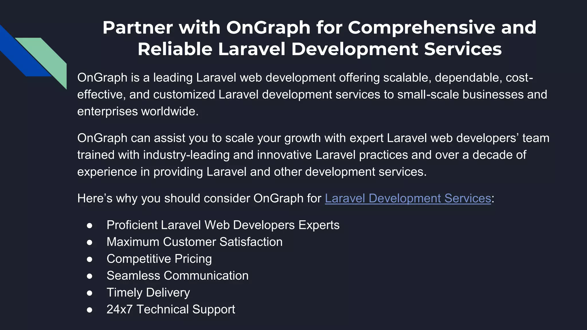 Partner with OnGraph for Comprehensive and
Reliable Laravel Development Services
OnGraph is a leading Laravel web development offering scalable, dependable, cost-
effective, and customized Laravel development services to small-scale businesses and
enterprises worldwide.
OnGraph can assist you to scale your growth with expert Laravel web developers’ team
trained with industry-leading and innovative Laravel practices and over a decade of
experience in providing Laravel and other development services.
Here’s why you should consider OnGraph for Laravel Development Services:
● Proficient Laravel Web Developers Experts
● Maximum Customer Satisfaction
● Competitive Pricing
● Seamless Communication
● Timely Delivery
● 24x7 Technical Support
 