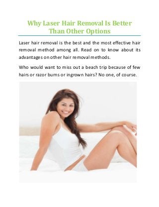 Why Laser Hair Removal Is Better
Than Other Options
Laser hair removal is the best and the most effective hair
removal method among all. Read on to know about its
advantages on other hair removal methods.
Who would want to miss out a beach trip because of few
hairs or razor burns or ingrown hairs? No one, of course.
 