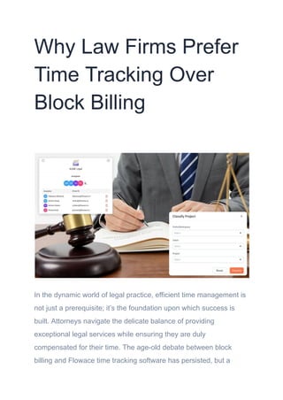 Why Law Firms Prefer
Time Tracking Over
Block Billing
In the dynamic world of legal practice, efficient time management is
not just a prerequisite; it’s the foundation upon which success is
built. Attorneys navigate the delicate balance of providing
exceptional legal services while ensuring they are duly
compensated for their time. The age-old debate between block
billing and Flowace time tracking software has persisted, but a
 