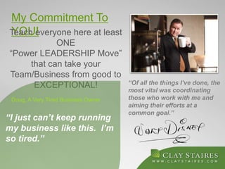 My Commitment To
YOU!Teach everyone here at least
ONE
“Power LEADERSHIP Move”
that can take your
Team/Business from good to
EXCEPTIONAL!
“I just can’t keep running
my business like this. I’m
so tired.”
Doug, A Very Tired Business Owner
“Of all the things I’ve done, the
most vital was coordinating
those who work with me and
aiming their efforts at a
common goal.”
 