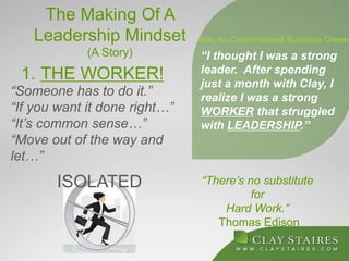 The Making Of A
Leadership Mindset
(A Story)
1. THE WORKER!
“There’s no substitute
for
Hard Work.”
Thomas Edison
“I thought I was a strong
leader. After spending
just a month with Clay, I
realize I was a strong
WORKER that struggled
with LEADERSHIP.”
Ann, An Overwhelmed Business Owner
“Someone has to do it.”
“If you want it done right…”
“It’s common sense…”
“Move out of the way and
let…”
ISOLATED
 