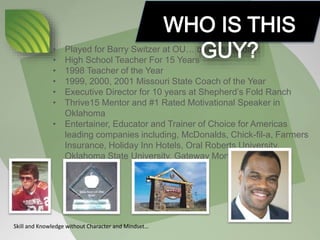 • Played for Barry Switzer at OU… back in the day!
• High School Teacher For 15 Years
• 1998 Teacher of the Year
• 1999, 2000, 2001 Missouri State Coach of the Year
• Executive Director for 10 years at Shepherd’s Fold Ranch
• Thrive15 Mentor and #1 Rated Motivational Speaker in
Oklahoma
• Entertainer, Educator and Trainer of Choice for Americas
leading companies including, McDonalds, Chick-fil-a, Farmers
Insurance, Holiday Inn Hotels, Oral Roberts University,
Oklahoma State University, Gateway Mortgage,
Skill and Knowledge without Character and Mindset…
 