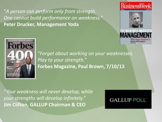 “Forget about working on your weaknesses.
Play to your strength.”
Forbes Magazine, Paul Brown, 7/10/13
“Your weakness will never develop, while
your strengths will develop infinitely.”
Jim Clifton, GALLUP Chairman & CEO
“A person can perform only from strength.
One cannot build performance on weakness.”
Peter Drucker, Management Yoda
 