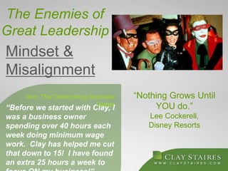 The Enemies of
Great Leadership
“Before we started with Clay, I
was a business owner
spending over 40 hours each
week doing minimum wage
work. Clay has helped me cut
that down to 15! I have found
an extra 25 hours a week to
Ann, The Overcoming Business
Owner
“Nothing Grows Until
YOU do.”
Lee Cockerell,
Disney Resorts
Mindset &
Misalignment
 