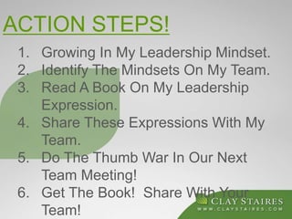 ACTION STEPS!
1. Growing In My Leadership Mindset.
2. Identify The Mindsets On My Team.
3. Read A Book On My Leadership
Expression.
4. Share These Expressions With My
Team.
5. Do The Thumb War In Our Next
Team Meeting!
6. Get The Book! Share With Your
Team!
 