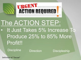 The ACTION STEP:
• It Just Takes 5% Increase To
Produce 25% to 85% More
Profit!!
Discipline Direction Discipleship
Definition of “Excuse”
 
