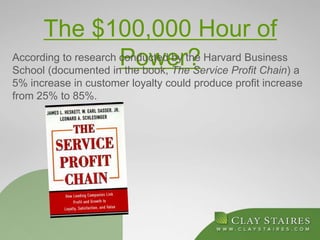 The $100,000 Hour of
Power?According to research conducted by the Harvard Business
School (documented in the book, The Service Profit Chain) a
5% increase in customer loyalty could produce profit increase
from 25% to 85%.
 