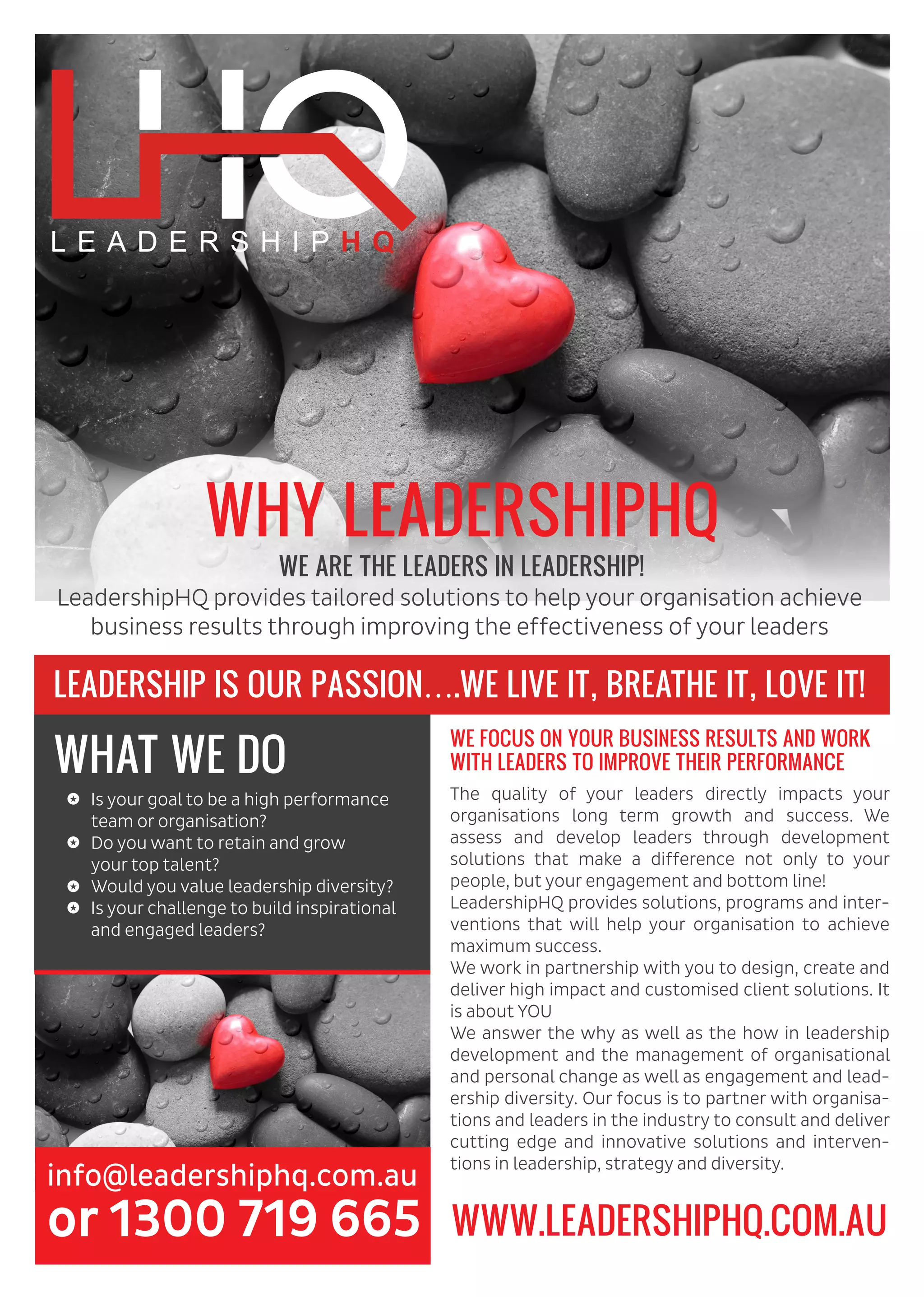 LEADERSHIP IS OUR PASSION….WE LIVE IT, BREATHE IT, LOVE IT!
WE FOCUS ON YOUR BUSINESS RESULTS AND WORK
WITH LEADERS TO IMPROVE THEIR PERFORMANCE
info@leadershiphq.com.au
or 1300 719 665
The quality of your leaders directly impacts your
organisations long term growth and success. We
assess and develop leaders through development
solutions that make a difference not only to your
people, but your engagement and bottom line!
LeadershipHQ provides solutions, programs and inter-
ventions that will help your organisation to achieve
maximum success.
We work in partnership with you to design, create and
deliver high impact and customised client solutions. It
is about YOU
We answer the why as well as the how in leadership
development and the management of organisational
and personal change as well as engagement and lead-
ership diversity. Our focus is to partner with organisa-
tions and leaders in the industry to consult and deliver
cutting edge and innovative solutions and interven-
tions in leadership, strategy and diversity.
WHAT WE DO
Is your goal to be a high performance
team or organisation?
Do you want to retain and grow
your top talent?
Would you value leadership diversity?
Is your challenge to build inspirational
and engaged leaders?
WWW.LEADERSHIPHQ.COM.AU
LeadershipHQ provides tailored solutions to help your organisation achieve
business results through improving the effectiveness of your leaders
WHY LEADERSHIPHQ
WE ARE THE LEADERS IN LEADERSHIP!