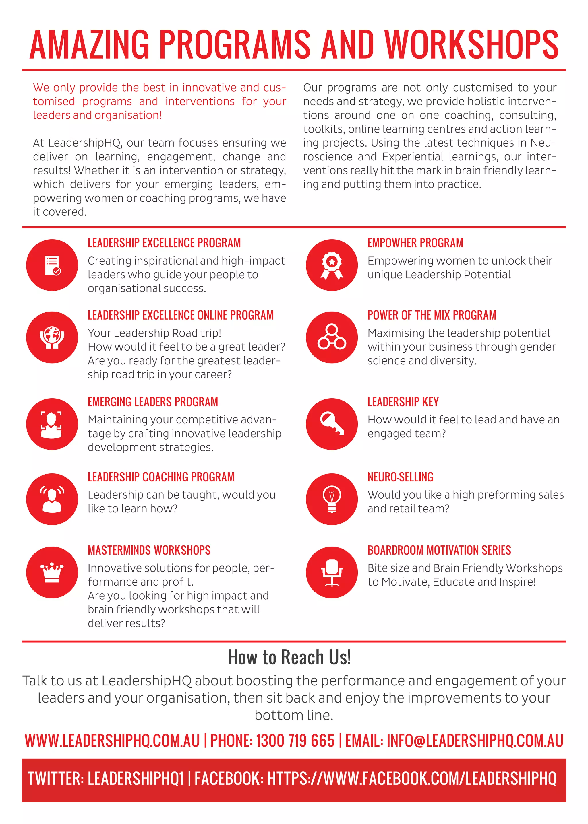 AMAZING PROGRAMS AND WORKSHOPS
How to Reach Us!
We only provide the best in innovative and cus-
tomised programs and interventions for your
leaders and organisation!
At LeadershipHQ, our team focuses ensuring we
deliver on learning, engagement, change and
results! Whether it is an intervention or strategy,
which delivers for your emerging leaders, em-
powering women or coaching programs, we have
it covered.
Our programs are not only customised to your
needs and strategy, we provide holistic interven-
tions around one on one coaching, consulting,
toolkits, online learning centres and action learn-
ing projects. Using the latest techniques in Neu-
roscience and Experiential learnings, our inter-
ventions reallyhit the mark in brain friendlylearn-
ing and putting them into practice.
Creating inspirational and high-impact
leaders who guide your people to
organisational success.
LEADERSHIP EXCELLENCE PROGRAM
Your Leadership Road trip!
How would it feel to be a great leader?
Are you ready for the greatest leader-
ship road trip in your career?
LEADERSHIP EXCELLENCE ONLINE PROGRAM
Maintaining your competitive advan-
tage by crafting innovative leadership
development strategies.
EMERGING LEADERS PROGRAM
Leadership can be taught, would you
like to learn how?
LEADERSHIP COACHING PROGRAM
Innovative solutions for people, per-
formance and profit.
Are you looking for high impact and
brain friendly workshops that will
deliver results?
MASTERMINDS WORKSHOPS
Empowering women to unlock their
unique Leadership Potential
EMPOWHER PROGRAM
Maximising the leadership potential
within your business through gender
science and diversity.
POWER OF THE MIX PROGRAM
How would it feel to lead and have an
engaged team?
LEADERSHIP KEY
Would you like a high preforming sales
and retail team?
NEURO-SELLING
Bite size and Brain Friendly Workshops
to Motivate, Educate and Inspire!
Talk to us at LeadershipHQ about boosting the performance and engagement of your
leaders and your organisation, then sit back and enjoy the improvements to your
bottom line.
BOARDROOM MOTIVATION SERIES
WWW.LEADERSHIPHQ.COM.AU | PHONE: 1300 719 665 | EMAIL: INFO@LEADERSHIPHQ.COM.AU
TWITTER: LEADERSHIPHQ1 | FACEBOOK: HTTPS://WWW.FACEBOOK.COM/LEADERSHIPHQ