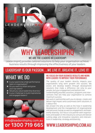 LEADERSHIP IS OUR PASSION….WE LIVE IT, BREATHE IT, LOVE IT!
WE FOCUS ON YOUR BUSINESS RESULTS AND WORK
WITH LEADERS TO IMPROVE THEIR PERFORMANCE
info@leadershiphq.com.au
or 1300 719 665
The quality of your leaders directly impacts your
organisations long term growth and success. We
assess and develop leaders through development
solutions that make a difference not only to your
people, but your engagement and bottom line!
LeadershipHQ provides solutions, programs and inter-
ventions that will help your organisation to achieve
maximum success.
We work in partnership with you to design, create and
deliver high impact and customised client solutions. It
is about YOU
We answer the why as well as the how in leadership
development and the management of organisational
and personal change as well as engagement and lead-
ership diversity. Our focus is to partner with organisa-
tions and leaders in the industry to consult and deliver
cutting edge and innovative solutions and interven-
tions in leadership, strategy and diversity.
WHAT WE DO
Is your goal to be a high performance
team or organisation?
Do you want to retain and grow
your top talent?
Would you value leadership diversity?
Is your challenge to build inspirational
and engaged leaders?
WWW.LEADERSHIPHQ.COM.AU
LeadershipHQ provides tailored solutions to help your organisation achieve
business results through improving the effectiveness of your leaders
WHY LEADERSHIPHQ
WE ARE THE LEADERS IN LEADERSHIP!
 
