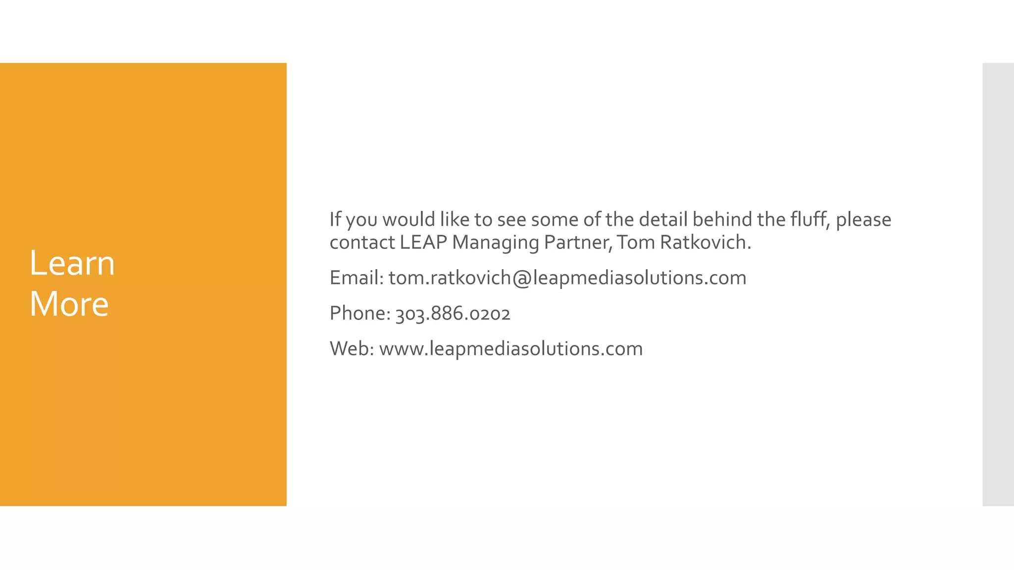 Learn
More
If you would like to see some of the detail behind the fluff, please
contact LEAP Managing Partner,Tom Ratkovich.
Email: tom.ratkovich@leapmediasolutions.com
Phone: 303.886.0202
Web: www.leapmediasolutions.com
 