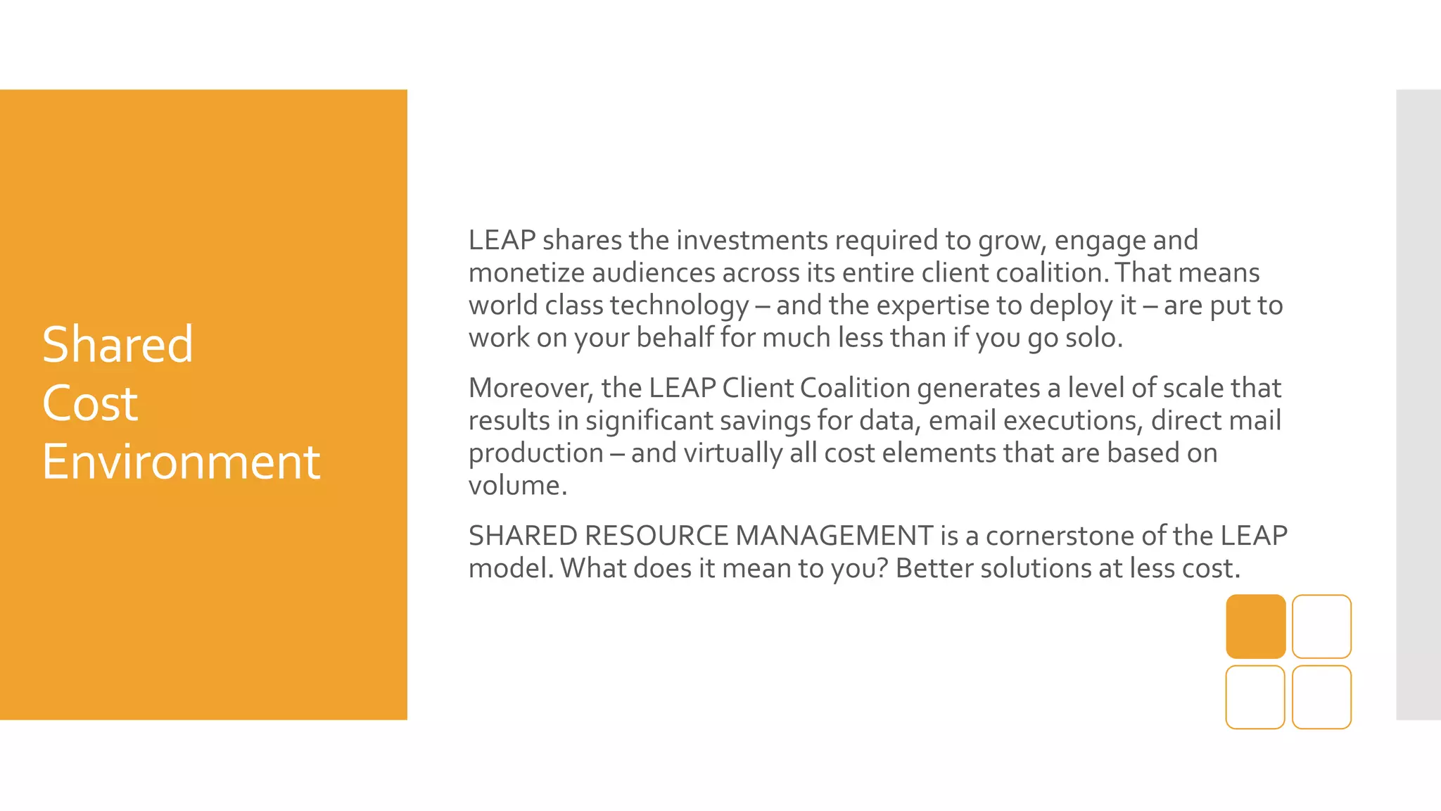 Shared
Cost
Environment
LEAP shares the investments required to grow, engage and
monetize audiences across its entire client coalition.That means
world class technology – and the expertise to deploy it – are put to
work on your behalf for much less than if you go solo.
Moreover, the LEAP Client Coalition generates a level of scale that
results in significant savings for data, email executions, direct mail
production – and virtually all cost elements that are based on
volume.
SHARED RESOURCE MANAGEMENT is a cornerstone of the LEAP
model.What does it mean to you? Better solutions at less cost.
 