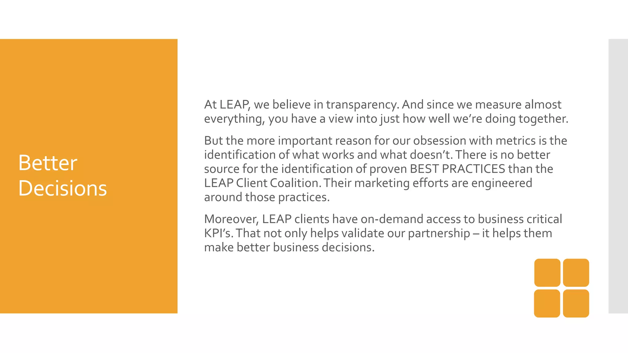 Better
Decisions
At LEAP, we believe in transparency.And since we measure almost
everything, you have a view into just how well we’re doing together.
But the more important reason for our obsession with metrics is the
identification of what works and what doesn’t.There is no better
source for the identification of proven BEST PRACTICES than the
LEAP Client Coalition.Their marketing efforts are engineered
around those practices.
Moreover, LEAP clients have on-demand access to business critical
KPI’s.That not only helps validate our partnership – it helps them
make better business decisions.
 