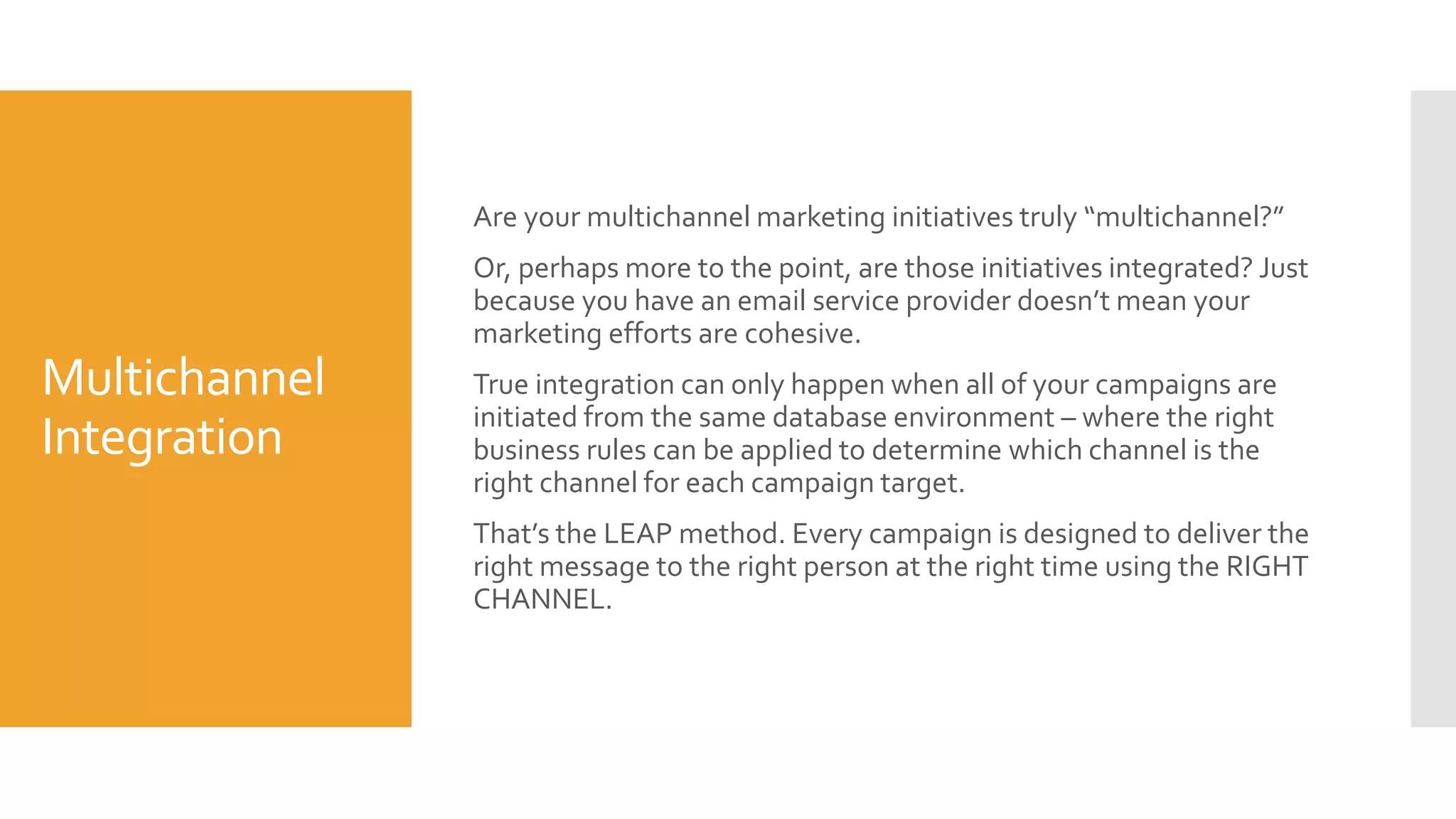 Optimizing the
Customer
Journey
(akaTheLEAPCurriculum)
It’s not just about acquisition and retention.
It’s about maximizing customer value.Yes, the longer you keep a
customer, the more valuable the relationship. But tenure is only part
of the value equation.
Other components include engagement, cross-product
consumption, price and more. And, like tenure, all of those other
components are driven by your ability to be RELEVANT – relevant
with your content, your offers, your timing and your channel.
LEAP’s Customer Lifecycle ManagementCurriculum is a series of
timely, targeted, personalized, channel-optimized and automated
communications designed to deliver value to your customer while
creating value for you.
As our client community will attest, it does just that.
 