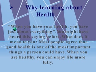         Why learning about Health “ When you have your health, you have just about everything”.You might have heard this saying before. What does it mean to you? Most people agree that good health is one of the most important things a person could have. When you are healthy, you can enjoy life more fully.  