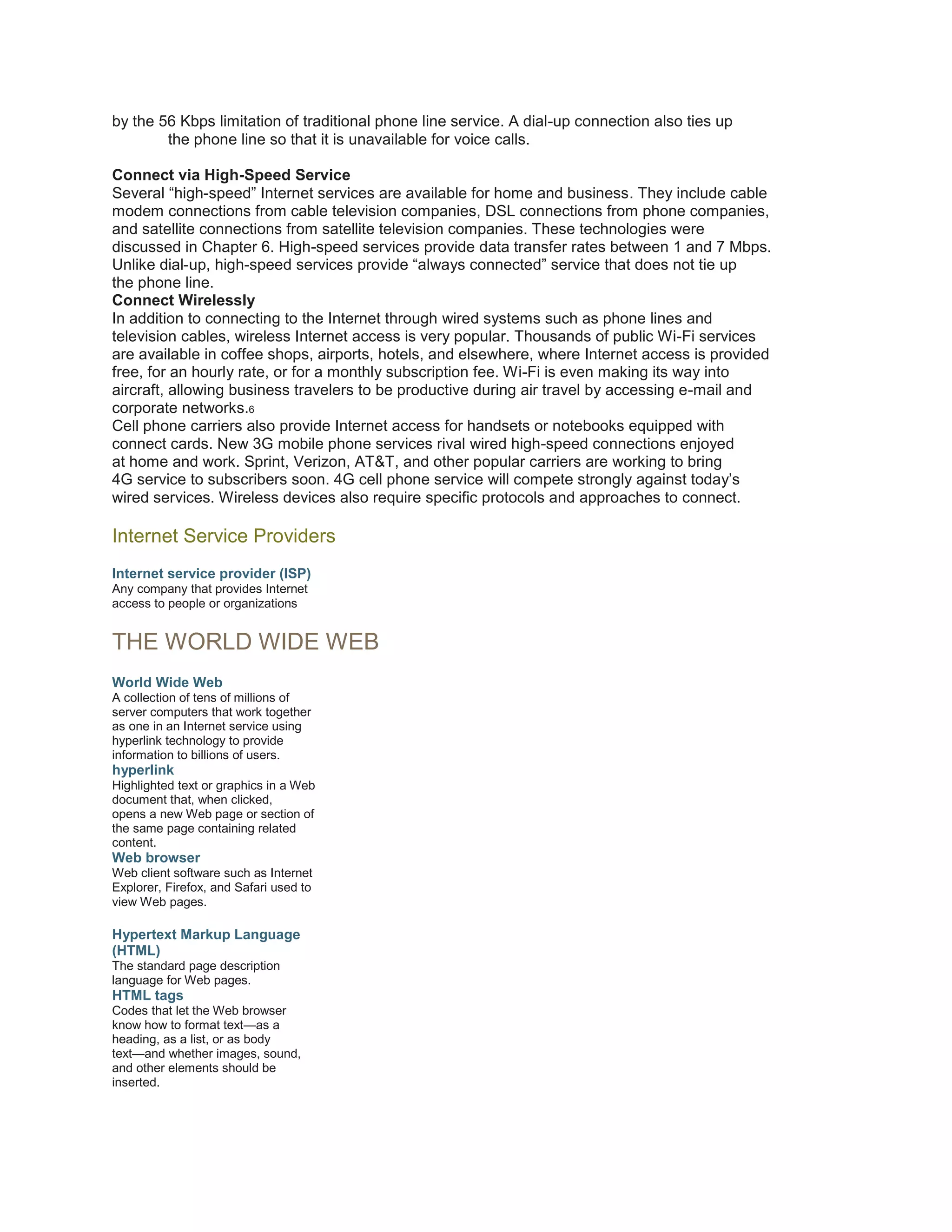 by the 56 Kbps limitation of traditional phone line service. A dial-up connection also ties up
the phone line so that it is unavailable for voice calls.
Connect via High-Speed Service
Several “high-speed” Internet services are available for home and business. They include cable
modem connections from cable television companies, DSL connections from phone companies,
and satellite connections from satellite television companies. These technologies were
discussed in Chapter 6. High-speed services provide data transfer rates between 1 and 7 Mbps.
Unlike dial-up, high-speed services provide “always connected” service that does not tie up
the phone line.
Connect Wirelessly
In addition to connecting to the Internet through wired systems such as phone lines and
television cables, wireless Internet access is very popular. Thousands of public Wi-Fi services
are available in coffee shops, airports, hotels, and elsewhere, where Internet access is provided
free, for an hourly rate, or for a monthly subscription fee. Wi-Fi is even making its way into
aircraft, allowing business travelers to be productive during air travel by accessing e-mail and
corporate networks.6
Cell phone carriers also provide Internet access for handsets or notebooks equipped with
connect cards. New 3G mobile phone services rival wired high-speed connections enjoyed
at home and work. Sprint, Verizon, AT&T, and other popular carriers are working to bring
4G service to subscribers soon. 4G cell phone service will compete strongly against today’s
wired services. Wireless devices also require specific protocols and approaches to connect.

Internet Service Providers
Internet service provider (ISP)
Any company that provides Internet
access to people or organizations

THE WORLD WIDE WEB
World Wide Web
A collection of tens of millions of
server computers that work together
as one in an Internet service using
hyperlink technology to provide
information to billions of users.

hyperlink
Highlighted text or graphics in a Web
document that, when clicked,
opens a new Web page or section of
the same page containing related
content.

Web browser
Web client software such as Internet
Explorer, Firefox, and Safari used to
view Web pages.

Hypertext Markup Language
(HTML)
The standard page description
language for Web pages.

HTML tags
Codes that let the Web browser
know how to format text—as a
heading, as a list, or as body
text—and whether images, sound,
and other elements should be
inserted.

 