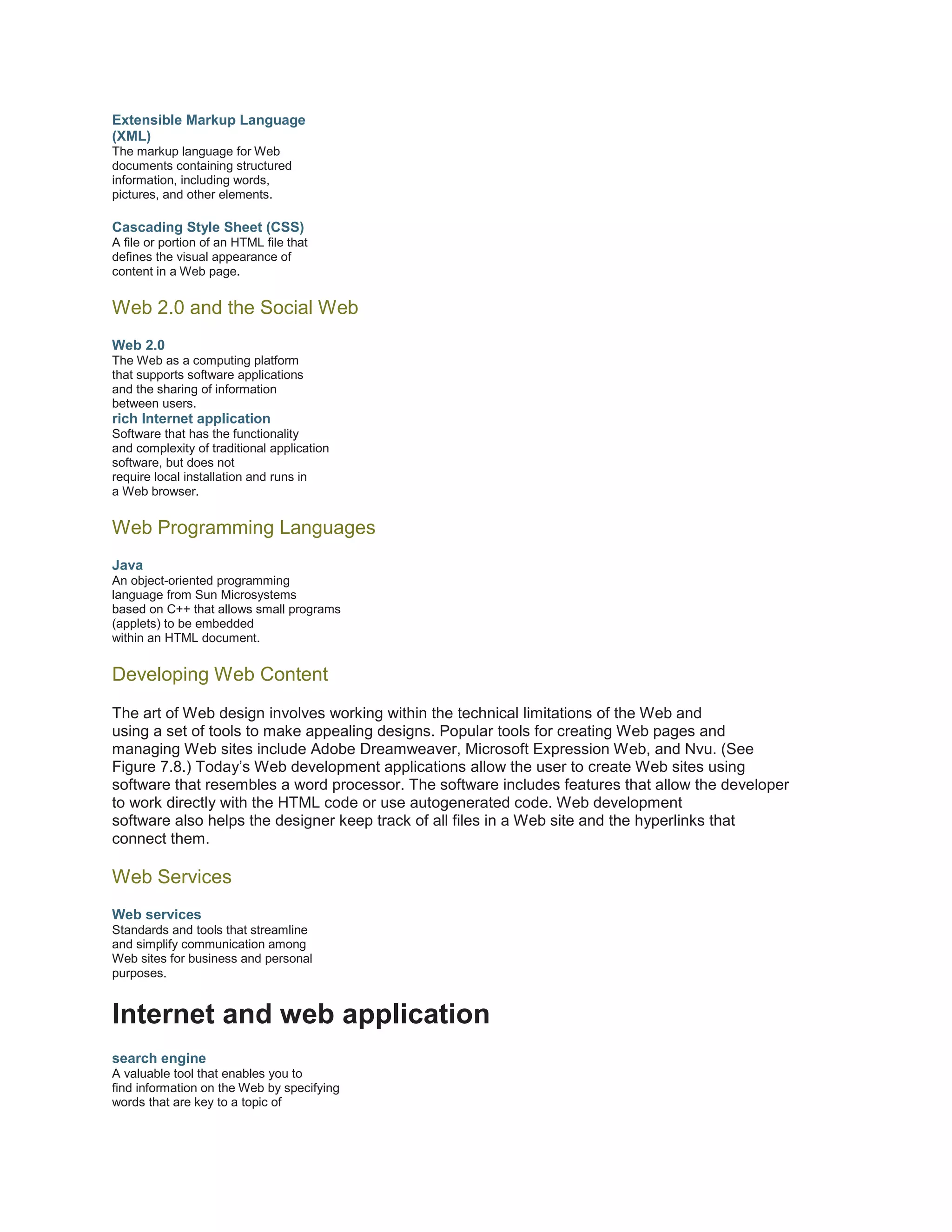 Extensible Markup Language
(XML)
The markup language for Web
documents containing structured
information, including words,
pictures, and other elements.

Cascading Style Sheet (CSS)
A file or portion of an HTML file that
defines the visual appearance of
content in a Web page.

Web 2.0 and the Social Web
Web 2.0
The Web as a computing platform
that supports software applications
and the sharing of information
between users.

rich Internet application
Software that has the functionality
and complexity of traditional application
software, but does not
require local installation and runs in
a Web browser.

Web Programming Languages
Java
An object-oriented programming
language from Sun Microsystems
based on C++ that allows small programs
(applets) to be embedded
within an HTML document.

Developing Web Content
The art of Web design involves working within the technical limitations of the Web and
using a set of tools to make appealing designs. Popular tools for creating Web pages and
managing Web sites include Adobe Dreamweaver, Microsoft Expression Web, and Nvu. (See
Figure 7.8.) Today’s Web development applications allow the user to create Web sites using
software that resembles a word processor. The software includes features that allow the developer
to work directly with the HTML code or use autogenerated code. Web development
software also helps the designer keep track of all files in a Web site and the hyperlinks that
connect them.

Web Services
Web services
Standards and tools that streamline
and simplify communication among
Web sites for business and personal
purposes.

Internet and web application
search engine
A valuable tool that enables you to
find information on the Web by specifying
words that are key to a topic of

 