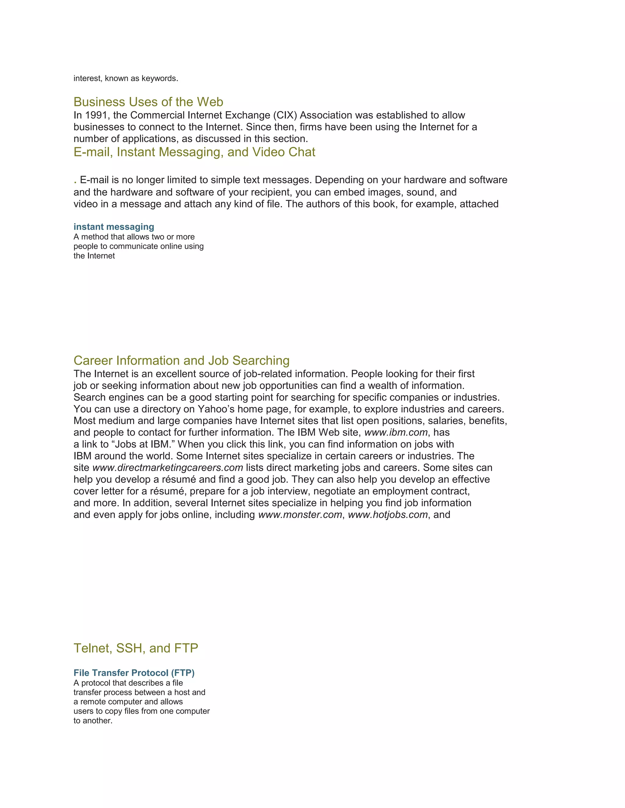 interest, known as keywords.

Business Uses of the Web
In 1991, the Commercial Internet Exchange (CIX) Association was established to allow
businesses to connect to the Internet. Since then, firms have been using the Internet for a
number of applications, as discussed in this section.

E-mail, Instant Messaging, and Video Chat
. E-mail is no longer limited to simple text messages. Depending on your hardware and software
and the hardware and software of your recipient, you can embed images, sound, and
video in a message and attach any kind of file. The authors of this book, for example, attached
instant messaging
A method that allows two or more
people to communicate online using
the Internet

Career Information and Job Searching
The Internet is an excellent source of job-related information. People looking for their first
job or seeking information about new job opportunities can find a wealth of information.
Search engines can be a good starting point for searching for specific companies or industries.
You can use a directory on Yahoo’s home page, for example, to explore industries and careers.
Most medium and large companies have Internet sites that list open positions, salaries, benefits,
and people to contact for further information. The IBM Web site, www.ibm.com, has
a link to “Jobs at IBM.” When you click this link, you can find information on jobs with
IBM around the world. Some Internet sites specialize in certain careers or industries. The
site www.directmarketingcareers.com lists direct marketing jobs and careers. Some sites can
help you develop a résumé and find a good job. They can also help you develop an effective
cover letter for a résumé, prepare for a job interview, negotiate an employment contract,
and more. In addition, several Internet sites specialize in helping you find job information
and even apply for jobs online, including www.monster.com, www.hotjobs.com, and

Telnet, SSH, and FTP
File Transfer Protocol (FTP)
A protocol that describes a file
transfer process between a host and
a remote computer and allows
users to copy files from one computer
to another.

 