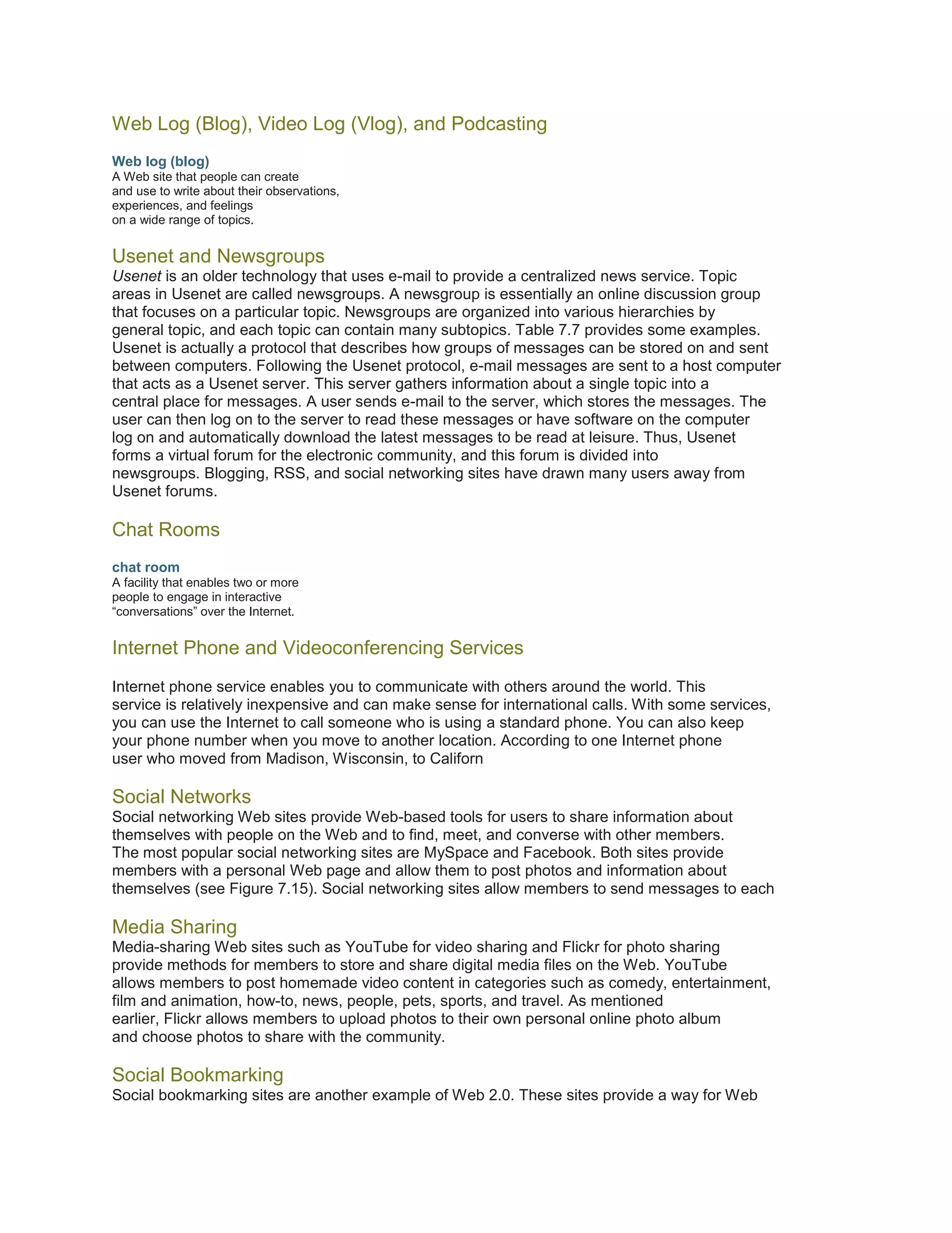 Web Log (Blog), Video Log (Vlog), and Podcasting
Web log (blog)
A Web site that people can create
and use to write about their observations,
experiences, and feelings
on a wide range of topics.

Usenet and Newsgroups
Usenet is an older technology that uses e-mail to provide a centralized news service. Topic
areas in Usenet are called newsgroups. A newsgroup is essentially an online discussion group
that focuses on a particular topic. Newsgroups are organized into various hierarchies by
general topic, and each topic can contain many subtopics. Table 7.7 provides some examples.
Usenet is actually a protocol that describes how groups of messages can be stored on and sent
between computers. Following the Usenet protocol, e-mail messages are sent to a host computer
that acts as a Usenet server. This server gathers information about a single topic into a
central place for messages. A user sends e-mail to the server, which stores the messages. The
user can then log on to the server to read these messages or have software on the computer
log on and automatically download the latest messages to be read at leisure. Thus, Usenet
forms a virtual forum for the electronic community, and this forum is divided into
newsgroups. Blogging, RSS, and social networking sites have drawn many users away from
Usenet forums.

Chat Rooms
chat room
A facility that enables two or more
people to engage in interactive
“conversations” over the Internet.

Internet Phone and Videoconferencing Services
Internet phone service enables you to communicate with others around the world. This
service is relatively inexpensive and can make sense for international calls. With some services,
you can use the Internet to call someone who is using a standard phone. You can also keep
your phone number when you move to another location. According to one Internet phone
user who moved from Madison, Wisconsin, to Californ

Social Networks
Social networking Web sites provide Web-based tools for users to share information about
themselves with people on the Web and to find, meet, and converse with other members.
The most popular social networking sites are MySpace and Facebook. Both sites provide
members with a personal Web page and allow them to post photos and information about
themselves (see Figure 7.15). Social networking sites allow members to send messages to each

Media Sharing
Media-sharing Web sites such as YouTube for video sharing and Flickr for photo sharing
provide methods for members to store and share digital media files on the Web. YouTube
allows members to post homemade video content in categories such as comedy, entertainment,
film and animation, how-to, news, people, pets, sports, and travel. As mentioned
earlier, Flickr allows members to upload photos to their own personal online photo album
and choose photos to share with the community.

Social Bookmarking
Social bookmarking sites are another example of Web 2.0. These sites provide a way for Web

 