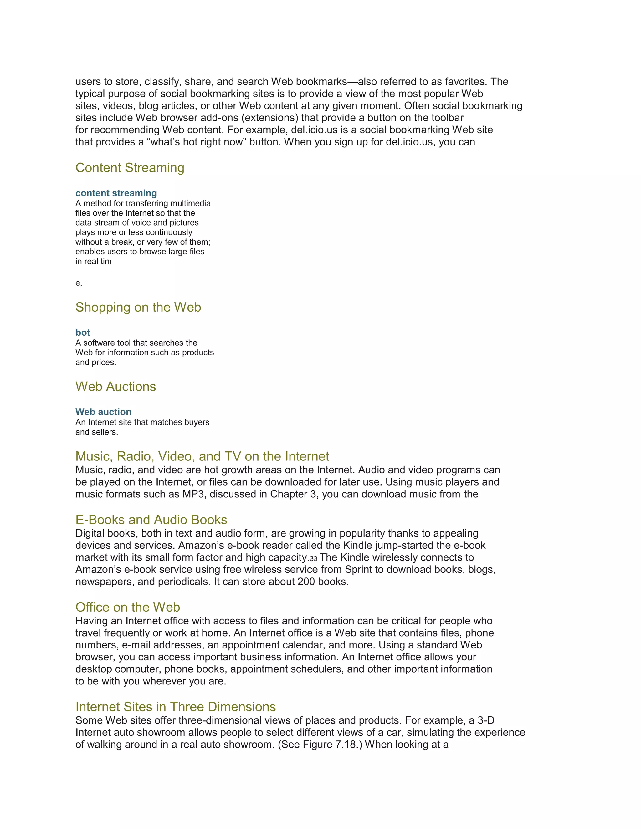 users to store, classify, share, and search Web bookmarks—also referred to as favorites. The
typical purpose of social bookmarking sites is to provide a view of the most popular Web
sites, videos, blog articles, or other Web content at any given moment. Often social bookmarking
sites include Web browser add-ons (extensions) that provide a button on the toolbar
for recommending Web content. For example, del.icio.us is a social bookmarking Web site
that provides a “what’s hot right now” button. When you sign up for del.icio.us, you can

Content Streaming
content streaming
A method for transferring multimedia
files over the Internet so that the
data stream of voice and pictures
plays more or less continuously
without a break, or very few of them;
enables users to browse large files
in real tim
e.

Shopping on the Web
bot
A software tool that searches the
Web for information such as products
and prices.

Web Auctions
Web auction
An Internet site that matches buyers
and sellers.

Music, Radio, Video, and TV on the Internet
Music, radio, and video are hot growth areas on the Internet. Audio and video programs can
be played on the Internet, or files can be downloaded for later use. Using music players and
music formats such as MP3, discussed in Chapter 3, you can download music from the

E-Books and Audio Books
Digital books, both in text and audio form, are growing in popularity thanks to appealing
devices and services. Amazon’s e-book reader called the Kindle jump-started the e-book
market with its small form factor and high capacity.33 The Kindle wirelessly connects to
Amazon’s e-book service using free wireless service from Sprint to download books, blogs,
newspapers, and periodicals. It can store about 200 books.

Office on the Web
Having an Internet office with access to files and information can be critical for people who
travel frequently or work at home. An Internet office is a Web site that contains files, phone
numbers, e-mail addresses, an appointment calendar, and more. Using a standard Web
browser, you can access important business information. An Internet office allows your
desktop computer, phone books, appointment schedulers, and other important information
to be with you wherever you are.

Internet Sites in Three Dimensions
Some Web sites offer three-dimensional views of places and products. For example, a 3-D
Internet auto showroom allows people to select different views of a car, simulating the experience
of walking around in a real auto showroom. (See Figure 7.18.) When looking at a

 