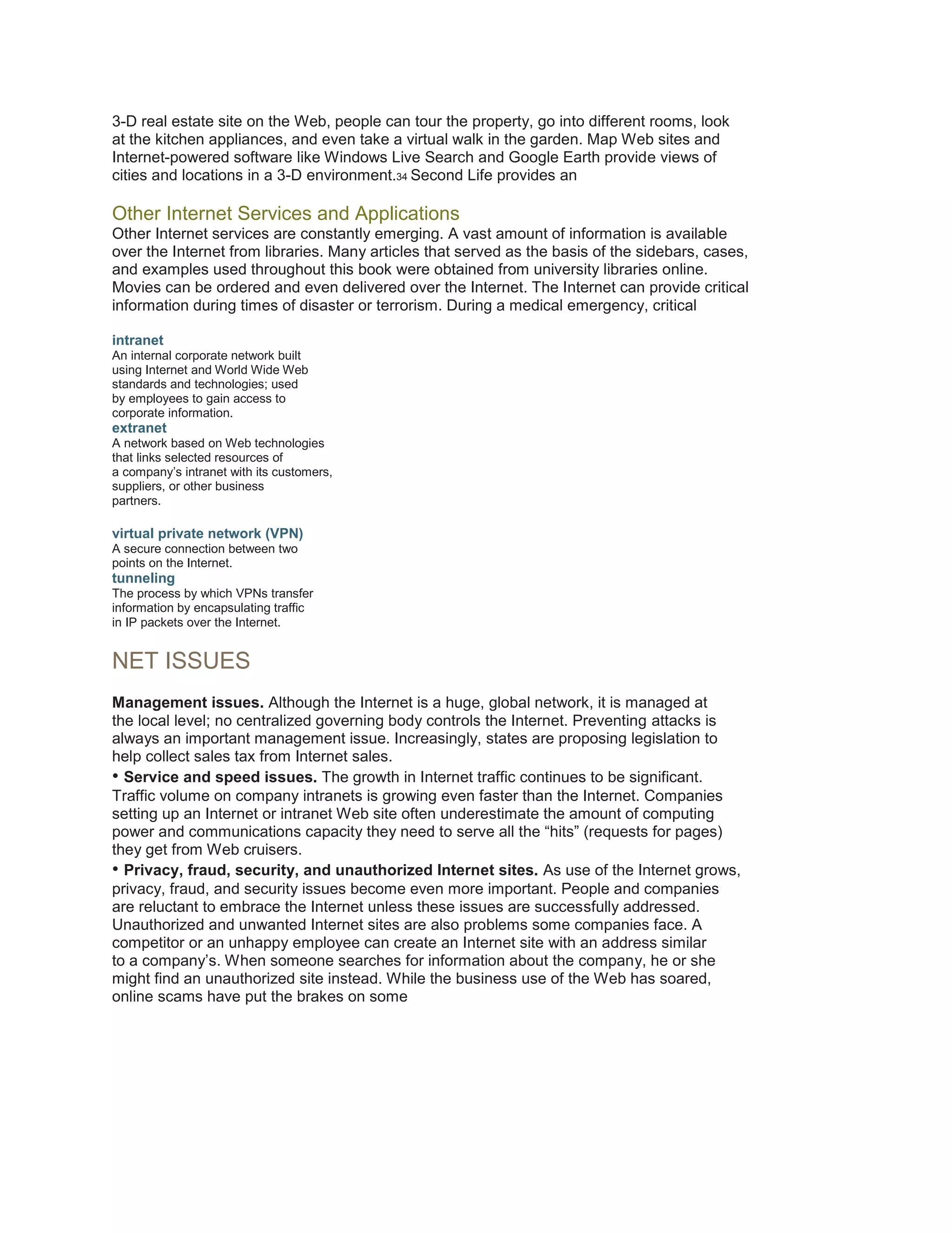 3-D real estate site on the Web, people can tour the property, go into different rooms, look
at the kitchen appliances, and even take a virtual walk in the garden. Map Web sites and
Internet-powered software like Windows Live Search and Google Earth provide views of
cities and locations in a 3-D environment.34 Second Life provides an

Other Internet Services and Applications
Other Internet services are constantly emerging. A vast amount of information is available
over the Internet from libraries. Many articles that served as the basis of the sidebars, cases,
and examples used throughout this book were obtained from university libraries online.
Movies can be ordered and even delivered over the Internet. The Internet can provide critical
information during times of disaster or terrorism. During a medical emergency, critical
intranet
An internal corporate network built
using Internet and World Wide Web
standards and technologies; used
by employees to gain access to
corporate information.

extranet
A network based on Web technologies
that links selected resources of
a company’s intranet with its customers,
suppliers, or other business
partners.

virtual private network (VPN)
A secure connection between two
points on the Internet.

tunneling
The process by which VPNs transfer
information by encapsulating traffic
in IP packets over the Internet.

NET ISSUES
Management issues. Although the Internet is a huge, global network, it is managed at
the local level; no centralized governing body controls the Internet. Preventing attacks is
always an important management issue. Increasingly, states are proposing legislation to
help collect sales tax from Internet sales.
• Service and speed issues. The growth in Internet traffic continues to be significant.
Traffic volume on company intranets is growing even faster than the Internet. Companies
setting up an Internet or intranet Web site often underestimate the amount of computing
power and communications capacity they need to serve all the “hits” (requests for pages)
they get from Web cruisers.
• Privacy, fraud, security, and unauthorized Internet sites. As use of the Internet grows,
privacy, fraud, and security issues become even more important. People and companies
are reluctant to embrace the Internet unless these issues are successfully addressed.
Unauthorized and unwanted Internet sites are also problems some companies face. A
competitor or an unhappy employee can create an Internet site with an address similar
to a company’s. When someone searches for information about the company, he or she
might find an unauthorized site instead. While the business use of the Web has soared,
online scams have put the brakes on some

 