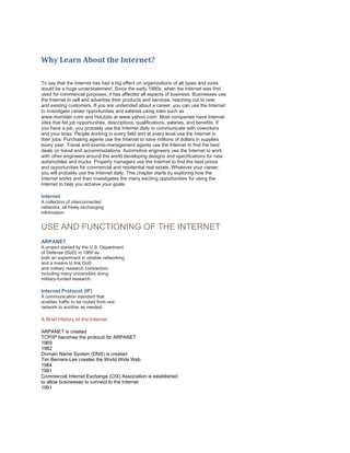 Why Learn About the Internet?
To say that the Internet has had a big effect on organizations of all types and sizes
would be a huge understatement. Since the early 1990s, when the Internet was first
used for commercial purposes, it has affected all aspects of business. Businesses use
the Internet to sell and advertise their products and services, reaching out to new
and existing customers. If you are undecided about a career, you can use the Internet
to investigate career opportunities and salaries using sites such as
www.monster.com and HotJobs at www.yahoo.com. Most companies have Internet
sites that list job opportunities, descriptions, qualifications, salaries, and benefits. If
you have a job, you probably use the Internet daily to communicate with coworkers
and your boss. People working in every field and at every level use the Internet in
their jobs. Purchasing agents use the Internet to save millions of dollars in supplies
every year. Travel and events-management agents use the Internet to find the best
deals on travel and accommodations. Automotive engineers use the Internet to work
with other engineers around the world developing designs and specifications for new
automobiles and trucks. Property managers use the Internet to find the best prices
and opportunities for commercial and residential real estate. Whatever your career,
you will probably use the Internet daily. This chapter starts by exploring how the
Internet works and then investigates the many exciting opportunities for using the
Internet to help you achieve your goals.

Internet
A collection of interconnected
networks, all freely exchanging
information.

USE AND FUNCTIONING OF THE INTERNET
ARPANET
A project started by the U.S. Department
of Defense (DoD) in 1969 as
both an experiment in reliable networking
and a means to link DoD
and military research contractors,
including many universities doing
military-funded research.

Internet Protocol (IP)
A communication standard that
enables traffic to be routed from one
network to another as needed.

A Brief History of the Internet
ARPANET is created
TCP/IP becomes the protocol for ARPANET
1969
1982
Domain Name System (DNS) is created
Tim Berners-Lee creates the World Wide Web
1984
1991
Commercial Internet Exchange (CIX) Association is established
to allow businesses to connect to the Internet
1991

 
