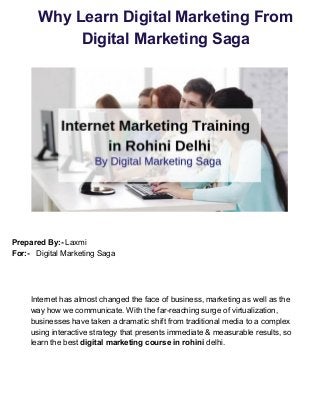 Why Learn Digital Marketing From
Digital Marketing Saga
Prepared By:-​ Laxmi
For:- ​ Digital Marketing Saga
Internet has almost changed the face of business, marketing as well as the
way how we communicate. With the far-reaching surge of virtualization,
businesses have taken a dramatic shift from traditional media to a complex
using interactive strategy that presents immediate & measurable results, so
learn the best ​digital marketing course in rohini​ delhi.
 