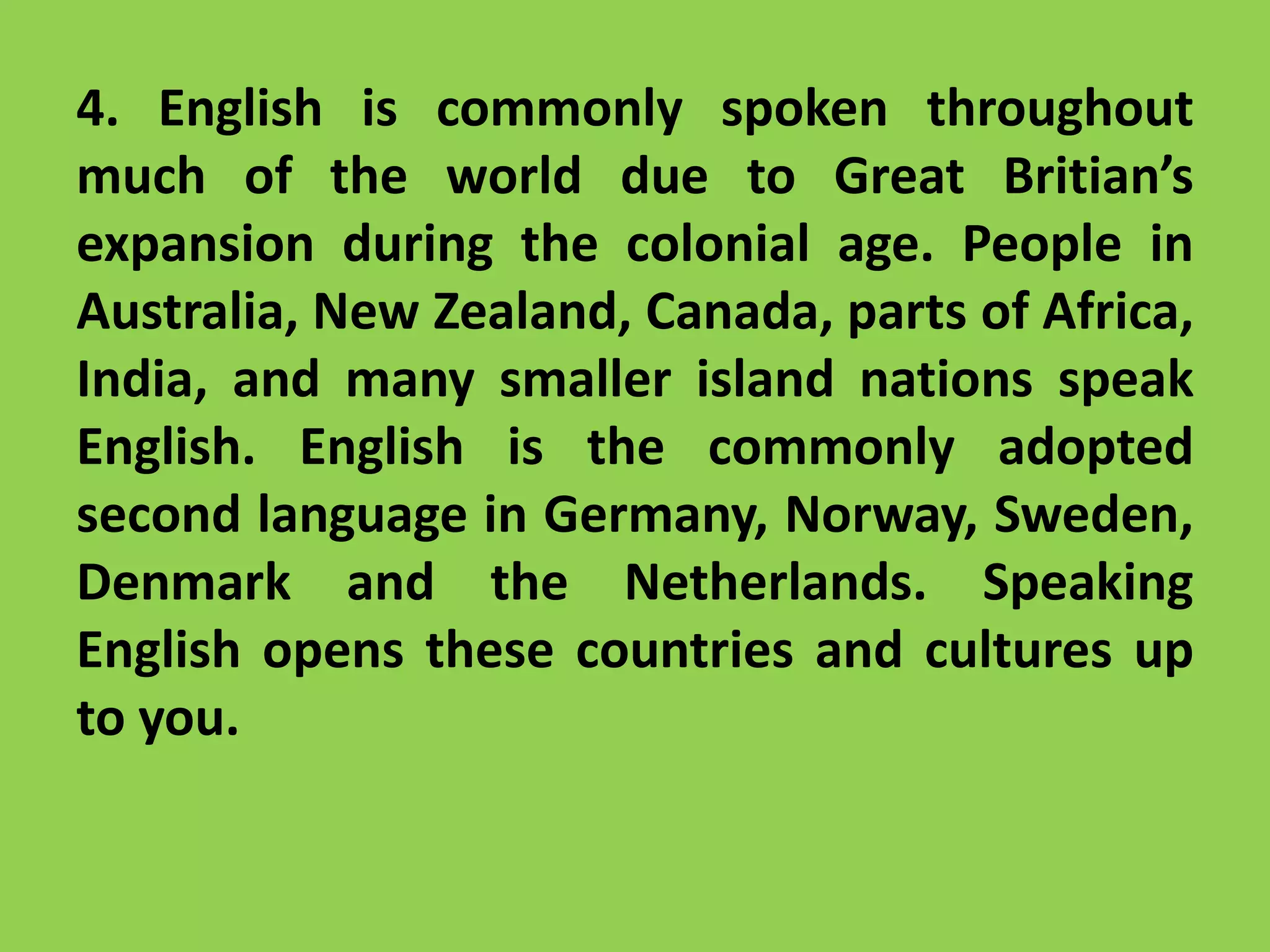 4. English is commonly spoken throughout
much of the world due to Great Britian’s
expansion during the colonial age. People in
Australia, New Zealand, Canada, parts of Africa,
India, and many smaller island nations speak
English. English is the commonly adopted
second language in Germany, Norway, Sweden,
Denmark and the Netherlands. Speaking
English opens these countries and cultures up
to you.
 