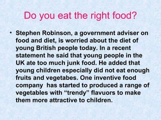 Do you eat the right food?
• Stephen Robinson, a government adviser on
  food and diet, is worried about the diet of
  young British people today. In a recent
  statement he said that young people in the
  UK ate too much junk food. He added that
  young children especially did not eat enough
  fruits and vegetabes. One inventive food
  company has started to produced a range of
  vegetables with “trendy” flavuors to make
  them more attractive to children.
 